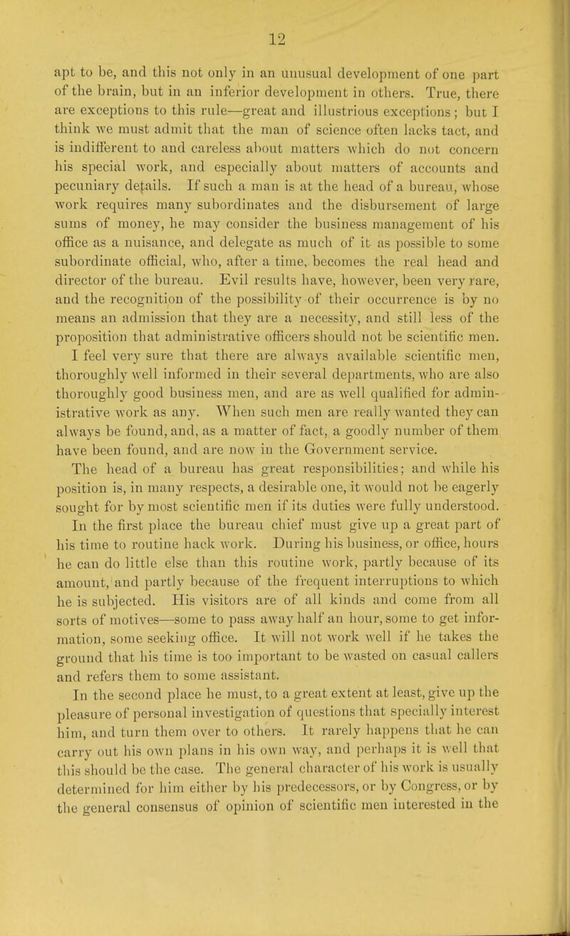apt to be, and this not only in an unusual development of one part of the brain, but in an inferior development in others. True, there are exceptions to this rule—great and illustrious exceptions; but I think we must admit that the man of science often lacks tact, and is indifferent to and careless about matters which do not concern his special work, and especially about matters of accounts and pecuniary derails. If such a man is at the head of a bureau, whose work requires many subordinates and the disbursement of large sums of money, he may consider the business management of his office as a nuisance, and delegate as much of it as possible to some subordinate official, who, after a time, becomes the real head and director of the bureau. Evil results have, however, been very rare, and the recognition of the possibility of their occurrence is by no means an admission that they are a necessity, and still less of the proposition that administrative officers should not be scientific men. I feel very sure that there are always available scientific men, thoroughly well informed in their several departments, who are also thoroughly good business men, and are as well qualified for admin- istrative work as any. When such men are really wanted they can always be found, and, as a matter of fact, a goodly number of them have been found, and are now in the Government service. The head of a bureau has great responsibilities; and while his position is, in many respects, a desirable one, it would not be eagerly sought for by most scientific, men if its duties were fully understood. In the first place the bureau chief must give up a great part of his time to routine hack work. During his business, or office, hours he can do little else than this routine work, partly because of its amount, and partly because of the frequent interruptions to which he is subjected. His visitors are of all kinds and come from all sorts of motives—some to pass away half an hour, some to get infor- mation, some seeking office. It will not work well if he takes the ground that his time is too important to be wasted on casual callers and refers them to some assistant. In the second place he must, to a great extent at least, give up the pleasure of personal investigation of questions that specially interest him, and turn them over to others. It rarely happens that he can carry out his own plans in his own way, and perhaps it is well that this should be the case. The general character of his work is usually determined for him either by his predecessors, or by Congress, or by the general consensus of opinion of scientific men interested in the