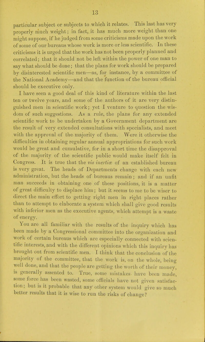 particular subject or subjects to which it relates. This last has very properly much weight; in fact, it has much more weight than one might suppose, if he judged from some criticisms made upon the work of some of our bureaus whose work is more or less scientific. In these criticisms it is urged that the work has not been properly planned and correlated; that it should not be left within the power of one man to say what should be done; that the plans for work should be prepared by disinterested scientific men—as, for instance, by a committee of the National Academy—and that the function of the bureau official should be executive only. I have seen a good deal of this kind of literature within the last ten or twelve years, and some of the authors of it are very distin- guished men in scientific work; yet I venture to question the wis- dom of such suggestions. As a rule, the plans for any extended scientific work to be undertaken by a Government department are the result of very extended consultations with specialists, and meet with the approval of the majority of them. Were it otherwise the difficulties in obtaining regular annual appropriations for such work would be great and cumulative, for in a short time the disapproval of the majority of the scientific public would make itself felt in Congress. It is true that the vis inertice of an established bureau is very great. The heads of Departments change with each new administration, but the heads of bureaus remain ; and if an unfit man succeeds in obtaining one of these positions, it is a matter of great difficulty to displace him; but it seems to me to be wiser to direct the main effort to getting right men in right places rather than to attempt to elaborate a system which shall give good results with inferior men as the executive agents, which attempt is a waste of energy. You are all familiar with the results of the inquiry which lias been made by a Congressional committee into the organization and work of certain bureaus which are especially connected with scien- tific interests, and with the different opinions which this inquiry lias brought out from scientific men. I think that the conclusion of the majority of the committee, that the work is, on the whole, being well done, and that the people are getting the worth of their money, is generally assented to. True, some mistakes have been made, some force has been wasted, some officials have not given satisfac- tion; but is it probable that any other system would give so much better results that it is wise to run the risks of change?