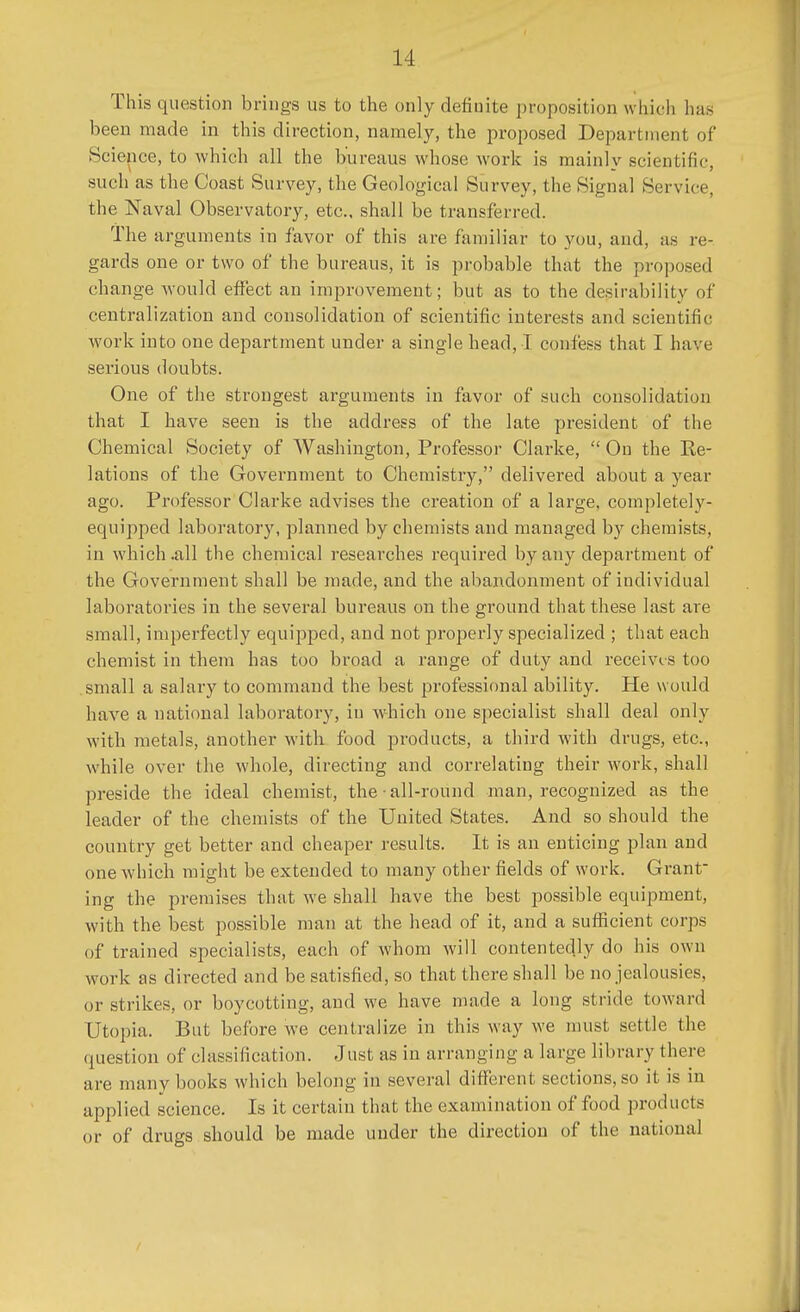 This question brings us to the only definite proposition which h;i> been made in this direction, namely, the proposed Department of Science, to which all the bureaus whose work is mainly scientific, such as the Coast Survey, the Geological Survey, the Signal Service, the Naval Observatory, etc.. shall be transferred. The arguments in favor of this are familiar to you, and, as re- gards one or two of the bureaus, it is probable that the proposed change would effect an improvement; but as to the desirability of centralization and consolidation of scientific interests and scientific work into one department under a single head, I confess that I have serious doubts. One of the strongest arguments in favor of such consolidation that I have seen is the address of the late president of the Chemical Society of Washington, Professor Clarke,  On the Re- lations of the Government to Chemistry, delivered about a year ago. Professor Clarke advises the creation of a large, completely- equipped laboratory, planned by chemists and managed by chemists, in which .all the chemical researches required by any department of the Government shall be made, and the abandonment of individual laboratories in the several bureaus on the ground that these last are small, imperfectly equipped, and not properly specialized ; that each chemist in them has too broad a range of duty and receives too small a salary to command the best professional ability. He would have a national laboratory, in which one specialist shall deal only with metals, another with food products, a third with drugs, etc., while over the whole, directing and correlating their work, shall preside the ideal chemist, the • all-round man, recognized as the leader of the chemists of the United States. And so should the country get better and cheaper results. It is an enticing plan and one which might be extended to many other fields of work. Grant- ing the premises that we shall have the best possible equipment, with the best possible man at the head of it, and a sufficient corps of trained specialists, each of whom will contentedly do his own work as directed and be satisfied, so that there shall be no jealousies, or strikes, or boycotting, and we have made a long stride toward Utopia. But before we centralize in this way we must settle the question of classification. Just as in arranging a large library there are many books which belong in several different sections, so it is in applied science. Is it certain that the examination of food products or of drugs should be made under the direction of the national