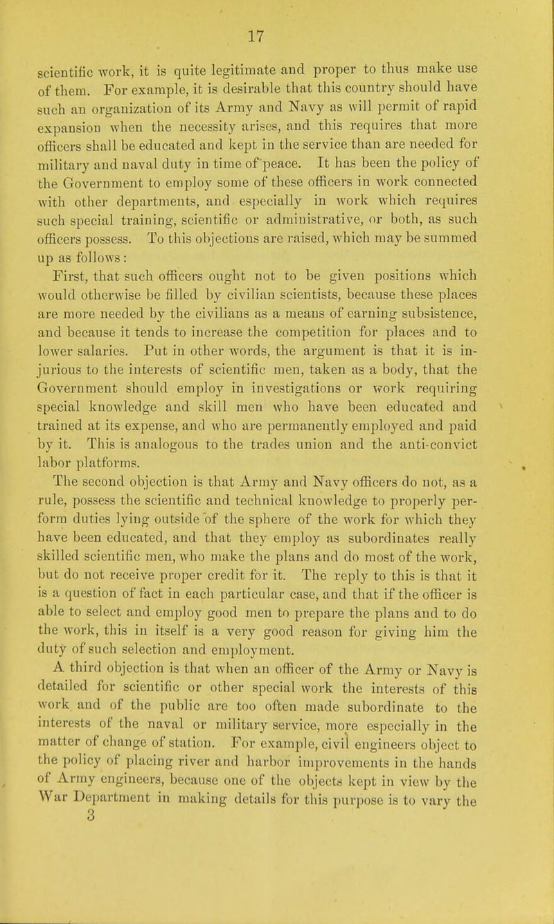 scientific work, it is quite legitimate and proper to thus make use of them. For example, it is desirable that this country should have such an organization of its Army and Navy as will permit of rapid expansion when the necessity arises, and this requires that more officers shall be educated and kept in the service than are needed for military and naval duty in time of'peace. It has been the policy of the Government to employ some of these officers in work connected with other departments, and especially in work which requires such special training, scientific or administrative, or both, as such officers possess. To this objections are raised, which may be summed up as follows: First, that such officers ought not to be given positions which would otherwise be filled by civilian scientists, because these places are more needed by the civilians as a means of earning subsistence, and because it tends to increase the competition for places and to lower salaries. Put in other words, the argument is that it is in- jurious to the interests of scientific men, taken as a body, that the Government should employ in investigations or work requiring special knowledge and skill men who have been educated and trained at its expense, and who are permanently employed and paid by it. This is analogous to the trades union and the anti-convict labor platforms. The second objection is that Army and Navy officers do not, as a rule, possess the scientific and technical knowledge to properly per- form duties lying outside of the sphere of the work for which they have been educated, and that they employ as subordinates really skilled scientific men, who make the plans and do most of the work, but do not receive proper credit for it. The reply to this is that it is a question of fact in each particular case, and that if the officer is able to select and employ good men to prepare the plans and to do the work, this in itself is a very good reason for giving him the duty of such selection and employment. A third objection is that when an officer of the Army or Navy is detailed for scientific or other special work the interests of this work and of the public are too often made subordinate to the interests of the naval or military service, more especially in the matter of change of station. For example, civil engineers object to the policy of placing river and harbor improvements in the hands of Army engineers, because one of the objects kept in view by the War Department in making details for this purpose is to vary the