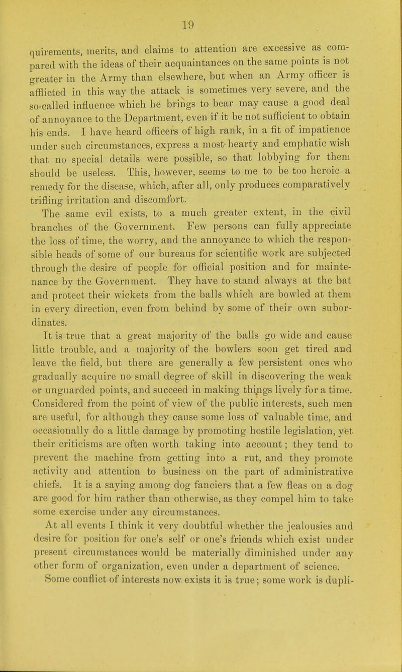 quireraents, merits, and claims to attention are excessive as com- pared with the ideas of their acquaintances on the same points is not greater in the Army than elsewhere, but when an Army officer is afflicted in this way the attack is sometimes very severe, and the so-called influence which he brings to bear may cause a good deal of annoyance to the Department, even if it be not sufficient to obtain his ends. I have heard officers of high rank, in a fit of impatience under such circumstances, express a most-hearty and emphatic wish that no special details were possible, so that lobbying for them should be useless. This, however, seems- to me to be too heroic a remedy for the disease, which, after all, only produces comparatively trifling irritation and discomfort. The same evil exists, to a much greater extent, in the civil branches of the Government. Few persons can fully appreciate the loss of time, the worry, and the annoyance to which the respon- sible heads of some of our bureaus for scientific work are subjected through the desire of people for official position and for mainte- nance by the Government. They have to stand always at the bat and protect their wickets from the balls which are bowled at them in every direction, even from behind by some of their own subor- dinates. It is true that a great majority of the balls go wide and cause little trouble, and a majority of the bowlers soon get tired and leave the field, but there are generally a few persistent ones who gradually acquire no small degree of skill in discovering the weak or unguarded points, and succeed in making things lively for a time. Considered from the point of view of the public interests, such men are useful, for although they cause some loss of valuable time, and occasionally do a little damage by promoting hostile legislation, yet their criticisms are often worth taking into account; they tend to prevent the machine from getting into a rut, and they promote activity and attention to business on the part of administrative chiefs. 11 is a saying among dog fanciers that a few fleas on a dog arc good for him rather than otherwise, as they compel him to take some exercise under any circumstances. At all events I think it very doubtful whether the jealousies and desire for position for one's self or one's friends which exist under present circumstances would be materially diminished under any other form of organization, even under a department of science. Some conflict of interests now exists it is true; some work is dupli-