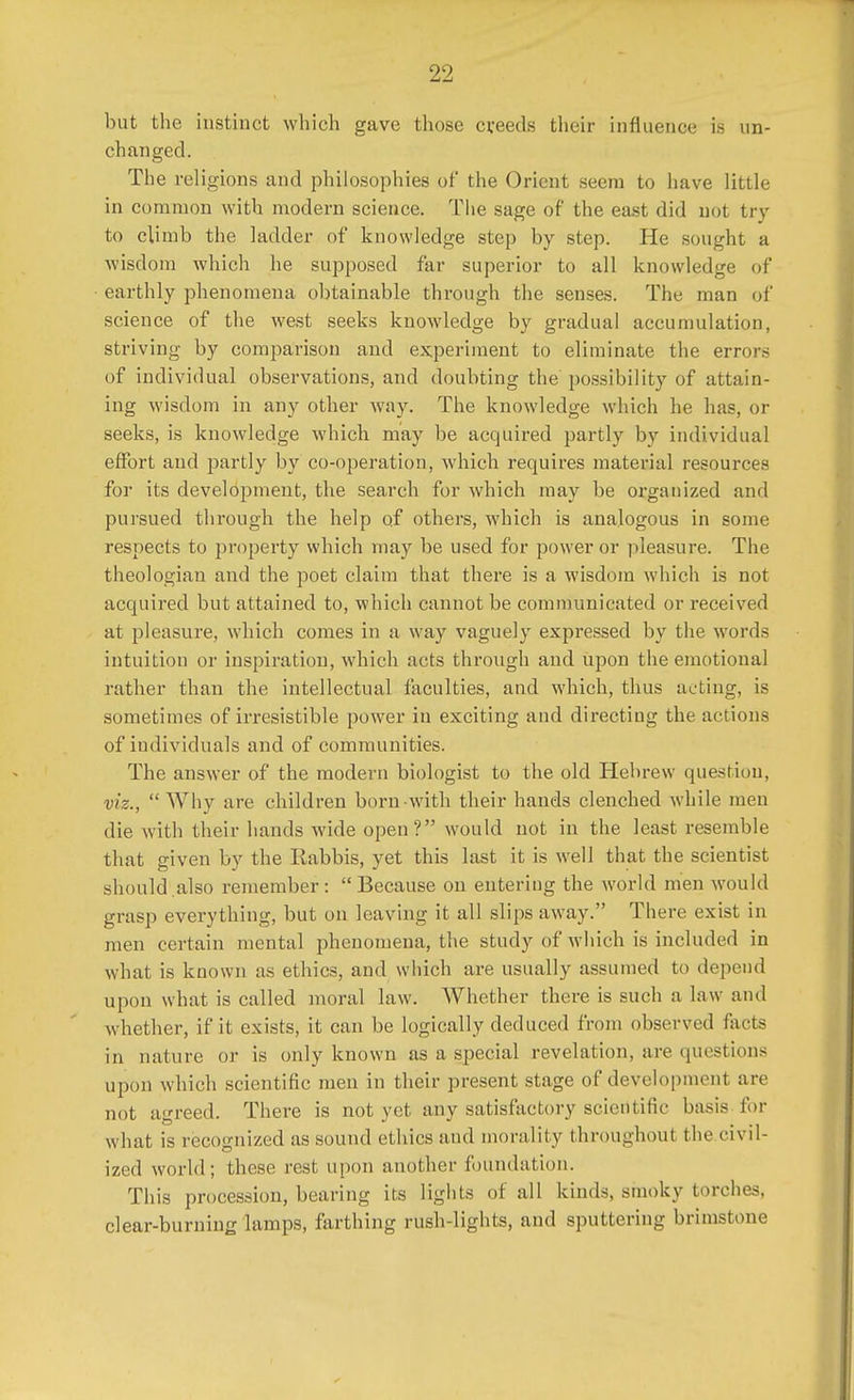 but the instinct which gave those creeds their influence is un- changed. The religions and philosophies of* the Orient seem to have little in common with modern science. The sage of the east did not try to climb the ladder of knowledge step by step. He sought a wisdom which he supposed far superior to all knowledge of earthly phenomena obtainable through the senses. The man of science of the west seeks knowledge by gradual accumulation, striving by comparison and experiment to eliminate the errors of individual observations, and doubting the possibility of attain- ing wisdom in any other way. The knowledge which he has, or seeks, is knowledge which may be acquired partly by individual effort and partly by co-operation, which requires material resources for its development, the search for which may be organized and pursued through the help of others, which is analogous in some respects to property which may be used for power or pleasure. The theologian and the poet claim that there is a wisdom which is not acquired but attained to, which cannot be communicated or receive '1 at pleasure, which comes in a way vaguely expressed by the words intuition or inspiration, which acts through and upon the emotional rather than the intellectual faculties, and which, thus acting, is sometimes of irresistible power in exciting and directing the actions of individuals and of communities. The answer of the modern biologist to the old Hebrew question, viz.,  Why are children born with their hands clenched while men die with their hands wide open? would not in the least resemble that given by the Kabbis, yet this last it is well that the scientist should also remember :  Because on entering the world men would grasp everything, but on leaving it all slips away. There exist in men certain mental phenomena, the study of which is included in what is known as ethics, and which are usually assumed to depend upon what is called moral law. AVhether there is such a law and whether, if it exists, it can be logically deduced from observed facts in nature or is only known as a special revelation, are questions upon which scientific men in their present stage of development are not agreed. There is not yet any satisfactory scientific basis for what is recognized as sound ethics and morality throughout the civil- ized world; these rest upon another foundation. This procession, bearing its lights of all kinds, smoky torches, clear-burning lamps, farthing rush-lights, and sputtering brimstone