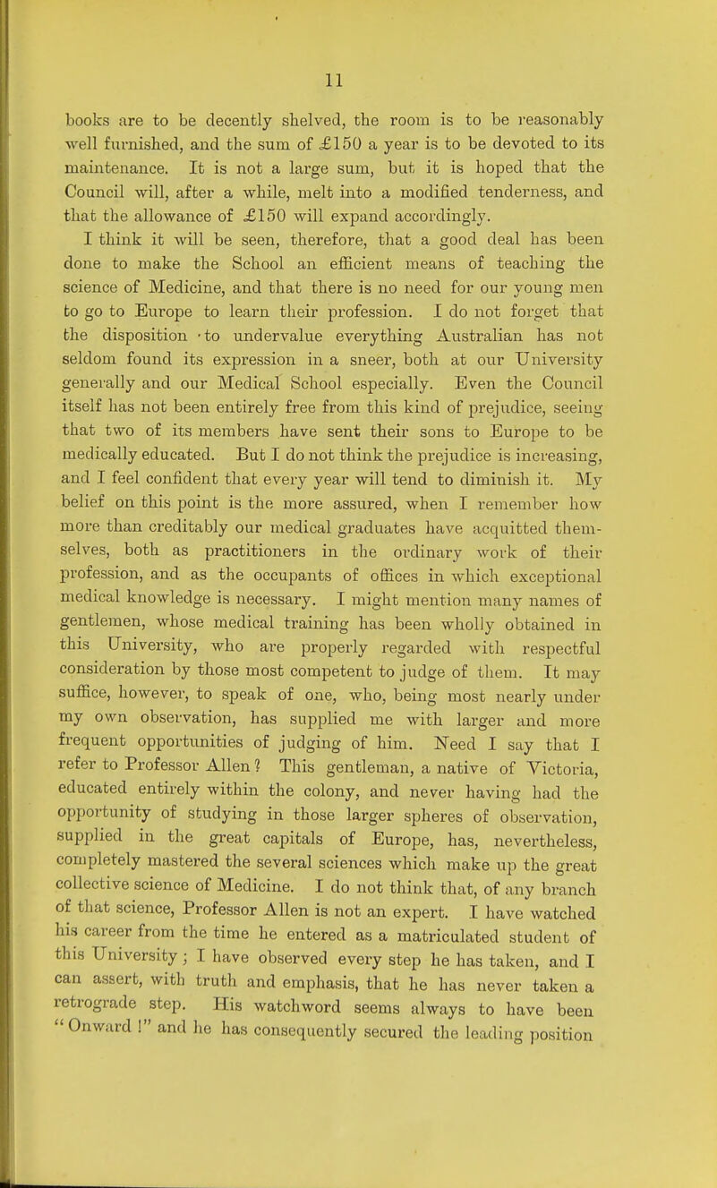 books are to be decently shelved, the room is to be reasonably well furnished, and the sum of £150 a year is to be devoted to its maintenance. It is not a large sum, but it is hoped that the Council will, after a while, melt into a modified tenderness, and that the allowance of £150 will expand accordingly. I think it will be seen, therefore, that a good deal has been done to make the School an efficient means of teaching the science of Medicine, and that there is no need for our young men to go to Europe to learn their profession. I do not forget that the disposition -to undervalue everything Australian has not seldom found its expression in a sneer, both at our University generally and our Medical School especially. Even the Council itself has not been entirely free from this kind of prejudice, seeing that two of its members have sent their sons to Europe to be medically educated. But I do not think the prejudice is increasing, and I feel confident that every year will tend to diminish it. My belief on this point is the more assured, when I remember how more than creditably our medical graduates have acquitted them- selves, both as practitioners in the ordinary work of their profession, and as the occupants of offices in which exceptional medical knowledge is necessary. I might mention many names of gentlemen, whose medical training has been wholly obtained in this University, who are properly regarded with respectful consideration by those most competent to judge of them. It may suffice, however, to speak of one, who, being most nearly under my own observation, has supplied me with larger and more frequent opportunities of judging of him. Need I say that I refer to Professor Allen 1 This gentleman, a native of Victoria, educated entirely within the colony, and never having had the opportunity of studying in those larger spheres of observation, supplied in the great capitals of Europe, has, nevertheless, completely mastered the several sciences which make up the great collective science of Medicine. I do not think that, of any branch of that science, Professor Allen is not an expert. I have watched his career from the time he entered as a matriculated student of this University; I have observed every step he has taken, and I can assert, with truth and emphasis, that he has never taken a retrograde step. His watchword seems always to have been Onward ! and he has consequently secured the leading position