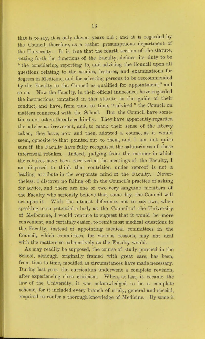 that is to say, it is only eleven years old j and it is regarded by the Council, therefore, as a rather presumptuous department of the University. It is true that the fourth section of the statute, setting forth the functions of the Faculty, defines its duty to be  the considering, reporting to, and advising the Council upon all questions relating to the studies, lectures, and examinations for degrees in Medicine, and for selecting persons to be reccommended by the Faculty to the Council as qualified for appointment, and so on. Now the Faculty, in their official innocence, have regarded the instructions contained in this statute, as the guide of their conduct, and have, from time to time,  advised  the Council on matters connected with the School. But the Council have some- times not taken the advice kindly. They have apparently regarded the advice as irreverent, and, to mark their sense of the liberty taken, they have, now and then, adopted a course, as it would seem, opposite to that pointed out to them, and I am not quite sure if the Faculty have fully recognised the salutariness of these inferential rebukes. Indeed, judging from the manner in which the rebukes have been received at the meetings of the Faculty, I am disposed to think that contrition under reproof is not a leading attribute in the corporate mind of the Faculty. Never- theless, I discover no falling off in the Council's practice of asking for advice, and there are one or two very sanguine members of the Faculty who seriously believe that, some day, the Council will act upon it. With the utmost deference, not to say awe, when speaking to so potential a body as the Council of the University of Melbourne, I would venture to suggest that it would be more convenient, and certainly easier, to remit most medical questions to the Faculty, instead of appointing medical committees in the Council, which committees, for various reasons, may not deal with the matters so exhaustively as the Faculty would. As may readily be supposed, the course of study pursued in the School, although originally framed with great care, has been, from time to time, modified as circumstances have made necessary. During last year, the curriculum underwent a complete revision, after experiencing close criticism. When, at last, it became the law of the University, it was acknowledged to be a complete scheme, for it included every branch of study, general and special, required to confer a thorough knowledge of Medicine. By some it