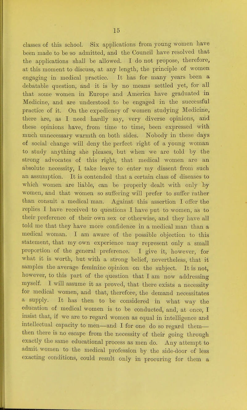 classes of this school. Six applications from young women have been made to be so admitted, and the Council have resolved that the applications shall be allowed. I do not propose, therefore, at this moment to discuss, at any length, the principle of women engaging in medical practice. It has for many years been a debatable question, and it is by no means settled yet, for all that some women in Europe and America have graduated in Medicine, and are understood to be engaged in the successful practice of it. On the expediency of women studying Medicine, there are, as I need hardly say, very diverse opinions, and these opinions have, from time to time, been expressed with much unnecessary warmth on both sides. Nobody in these days of social change will deny the perfect right of a young woman to study anything she pleases, but when we are told by the strong advocates of this right, that medical women are an absolute necessity, I take leave to enter my dissent from such an assumption. It is contended that a certain class of diseases to which women are liable, can be properly dealt with only by women, and that women so suffering will prefer to suffer rather than consult a medical man. Against this assertion I offer the replies I have received to questions I have put to women, as to their preference of their own sex or otherwise, and they have all told me that they have more confidence in a medical man than a medical woman. I am aware of the possible objection to this statement, that my own experience may represent only a small proportion of the general preference. I give it, however, for what it is worth, but with a strong belief, nevertheless, that it samples the average feminine opinion on the subject. It is not, however, to this part of the question that I am now addressing myself. I will assume it as proved, that there exists a necessity for medical women, and that, therefore, the demand necessitates a supply. It has then to be considered in what way the education of medical women is to be conducted, and, at once, I insist that, if we are to regard women as equal in intelligence and intellectual capacity to men—and I for one do so regard them— then there is no escape from the necessity of their going through exactly the same educational process as men do. Any attempt to admit women to the medical profession by the side-door of less exacting conditions, could result only in procuring for them a