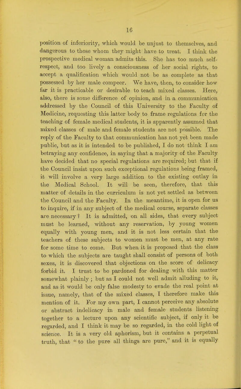 1G position of inferiority, which would be unjust to themselves, and dangerous to those whom they might have to treat. I think the prospective medical woman admits this. She has too much self- respect, and too lively a consciousness of her social rights, to accept a qualification which would not be as complete as that possessed by her male compeer. We have, then, to consider how far it is practicable or desirable to teach mixed classes. Here, also, there is some difference of opinion, and in a communication addressed by the Council of this University to the Faculty of Medicine, requesting this latter body to frame regulations for the teaching of female medical students, it is apparently assumed that mixed classes of male and female students are not possible. The reply of the Faculty to that communication has not yet been made public, but as it is intended to be published, I do not think I am betraying any confidence, in saying that a majority of the Faculty have decided that no special regulations are required; but that if the Council insist upon such exceptional regulations being framed, it will involve a very large addition to the existing outlay in the Medical School. It will be seen, therefore, that this matter of details in the curriculum is not yet settled as between the Council and the Faculty. In the meantime, it is open for us to inquire, if in any subject of the medical course, separate classes are necessary 1 It is admitted, on all sides, that every subject must be learned, without any reservation, by young women equally with young men, and it is not less certain that the teachers of these subjects to women must be men, at any rate for some time to come. But when it is proposed that the class to which the subjects are taught shall consist of persons of both sexes, it is discovered that objections on the score of delicacy forbid it. I trust to be pardoned for dealing with this matter somewhat plainly; but as I could not well admit alluding to it, and as it would be only false modesty to evade the real point at issue, namely, that of the mixed classes, I therefore make this mention of it. For my own part, I cannot perceive any absolute or abstract indelicacy in male and female students listening together to a lecture upon any scientific subject, if only it be regarded, and I think it may be so regarded, in the cold light of science. It is a very old aphorism, but it contains a perpetual truth, that  to the pure all things are pure, and it is equally