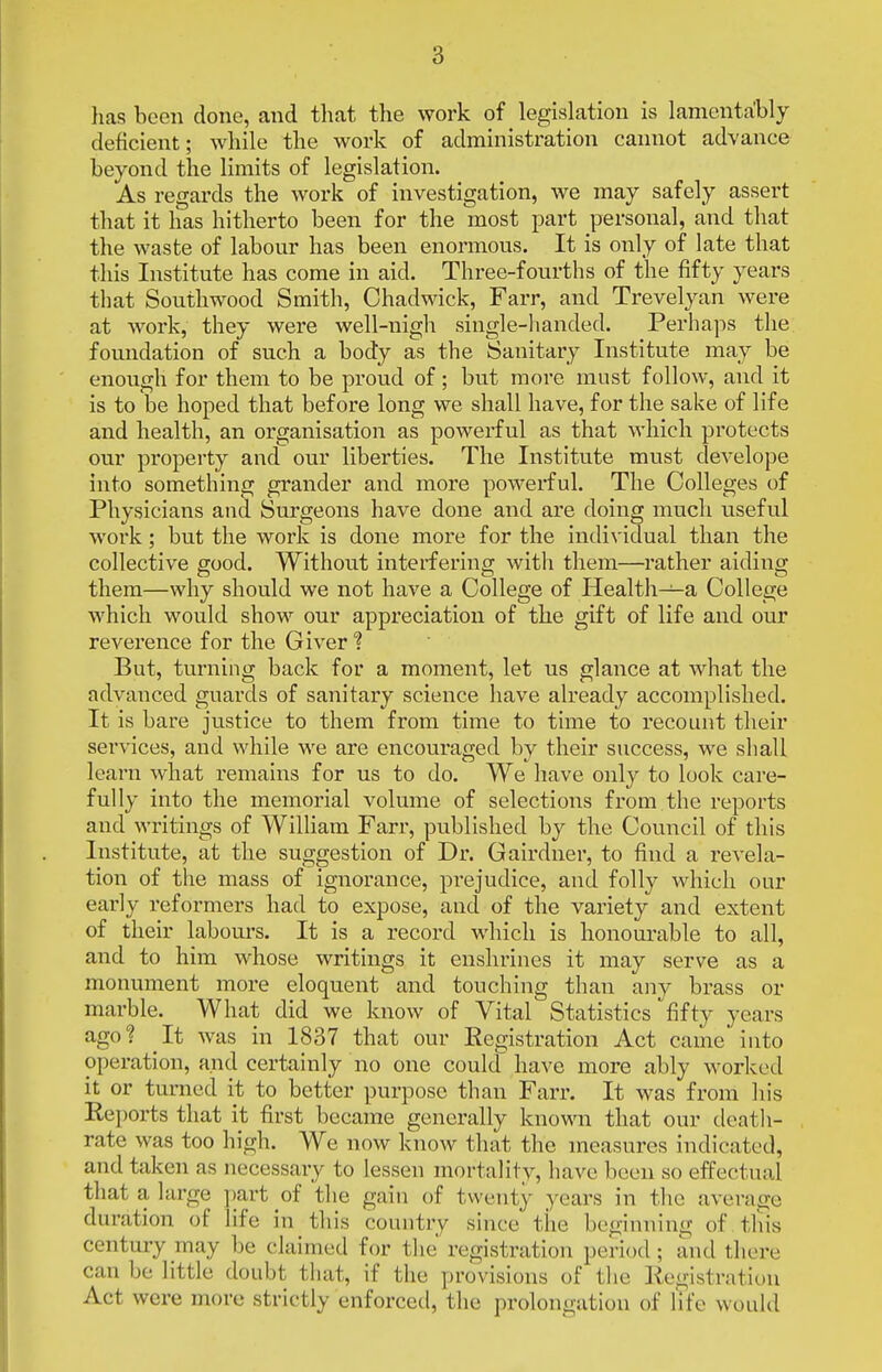 lias been done, and that the work of legislation is lamentably deficient; while the work of administration cannot advance beyond the limits of legislation. As regards the work of investigation, we may safely assert that it has hitherto been for the most part personal, and that the waste of labour has been enormous. It is only of late that this Institute has come in aid. Three-fourths of the fifty years that Southwood Smith, Chadwack, Farr, and Trevelyan were at work, they were well-nigh single-handed. Perhaps the foundation of such a body as the Sanitary Institute may be enough for them to be proud of; but more must follow, and it is to be hoped that before long we shall have, for the sake of life and health, an organisation as powei'ful as that which protects our property and our liberties. The Institute must develope into something grander and more powerful. The Colleges of Physicians and Surgeons have done and are doing much useful work; but the work is done more for the indi\'idual than the collective good. Without interfering with them—rather aiding them—why should we not have a College of Health—a College which would show our appreciation of the gift of life and our reverence for the Giver'? But, turning back for a moment, let us glance at what the advanced guards of sanitary science have already accomplished. It is bare justice to them from time to time to recount their services, and while we are encouraged by their success, we shall learn what remains for us to do. We have only to look care- fully into the memorial volume of selections from the reports and wintings of William Farr, published by the Council of this Institute, at the suggestion of Dr. Gairdner, to find a revela- tion of the mass of ignorance, prejudice, and folly which our early reformers had to expose, and of the variety and extent of their labours. It is a record which is honourable to all, and to him whose writings it enshrines it may serve as a monument more eloquent and touching than any brass or marble. What did we know of Vital Statistics ^fifty years ago? It was in 1837 that our Registration Act came into operation, and certainly no one could have more ably worked it or turned it to better purpose than Farr. It was from his Reports that it first became generally known that our death- rate was too high. We now know that the measures indicated, and taken as necessary to lessen mortality, have been so effectual that a large part of the gain of twenty years in the average duration of life in this country since the beginning of tliis century may be claimed for the registration period; and there can be little doubt that, if the provisions of the ]ie<--istration Act were more strictly enforced, the prolongation of life woidd