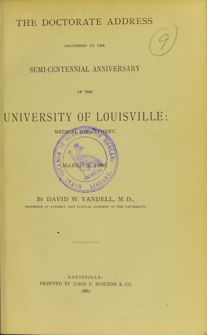 THE DOCTORATE ADDRESS DELIVERED AT THE SEMI-CENTENNIAL ANNIVERSARY OF THE UNIVERSITY OF LOUISVILLE MEDICAL DEPARTMENT. By DAVID W. YANDELL, M. D., PROFESSOR OF SURGERY AND CLINICAL SURGERY IN THE UNIVERSITY. LOUISVILLE: PRINTED BY JOHN P. MORTON & CO. 1887