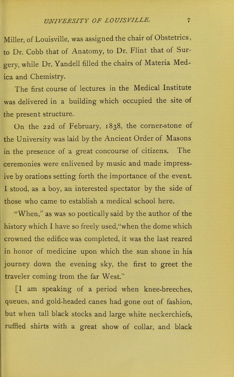 Miller, of Louisville, was assigned the chair of Obstetrics, to Dr. Cobb that of Anatomy, to Dr. Flint that of Sur- gery, while Dr. Yandell filled the chairs of Materia Med- ica and Chemistry. The first course of lectures in the Medical Institute was delivered in a building which occupied the site of the present structure. On the 22d of February, 1838, the corner-stone of the University was laid by the Ancient Order of Masons in the presence of a great concourse of citizens. The ceremonies were enlivened by music and made impress- ive by orations setting forth the importance of the event. I stood, as a boy, an interested spectator by the side of those who came to establish a medical school here. When, as was so poetically said by the author of the history which I have so freely used,when the dome which crowned the edifice was completed, it was the last reared in honor of medicine upon which the sun shone in his journey down the evening sky, the first to greet the traveler coming from the far West. [I am speaking of a period when knee-breeches, queues, and gold-headed canes had gone out of fashion, but when tall black stocks and large white neckerchiefs, ruffled shirts with a great show of collar, and black