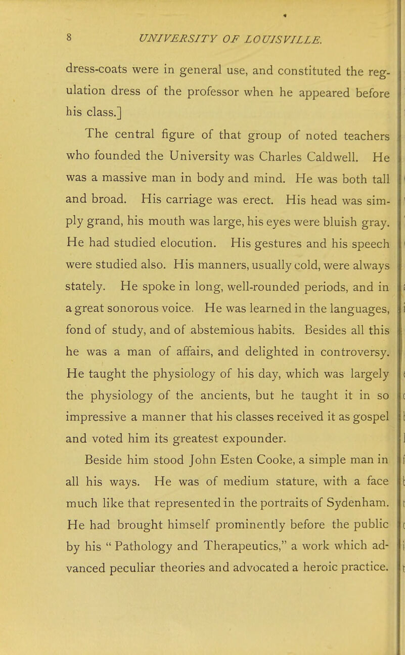 dress-coats were in general use, and constituted the reg- ulation dress of the professor when he appeared before his class.] The central figure of that group of noted teachers who founded the University was Charles Caldwell. He was a massive man in body and mind. He was both tall and broad. His carriage was erect. His head was sim- ply grand, his mouth was large, his eyes were bluish gray. He had studied elocution. His gestures and his speech were studied also. His manners, usually cold, were always stately. He spoke in long, well-rounded periods, and in a great sonorous voice. He was learned in the languages, fond of study, and of abstemious habits. Besides all this he was a man of affairs, and delighted in controversy. He taught the physiology of his day, which was largely the physiology of the ancients, but he taught it in so impressive a manner that his classes received it as gospel and voted him its greatest expounder. Beside him stood John Esten Cooke, a simple man in all his ways. He was of medium stature, with a face much like that represented in the portraits of Sydenham. He had brought himself prominently before the public by his  Pathology and Therapeutics, a work which ad- vanced peculiar theories and advocated a heroic practice.