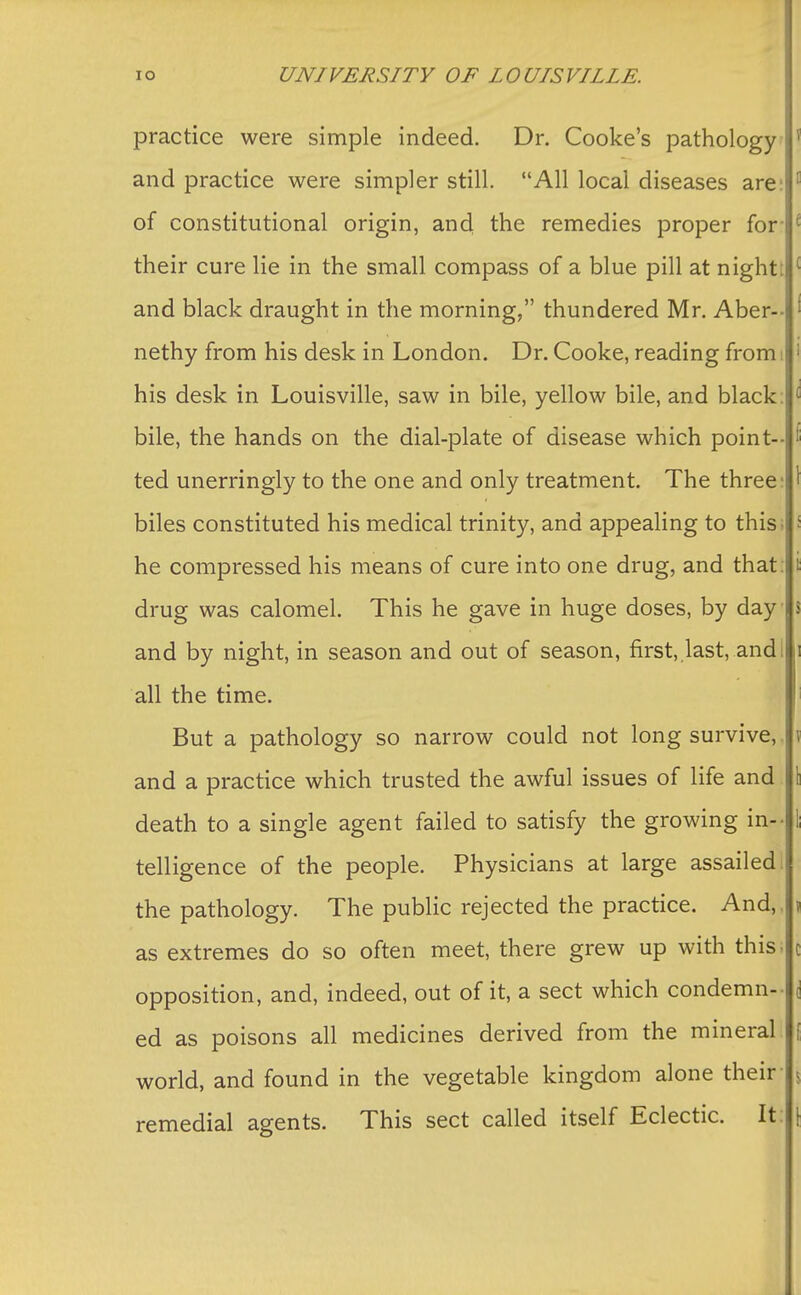 practice were simple indeed. Dr. Cooke's pathology and practice were simpler still. All local diseases are: of constitutional origin, and the remedies proper for their cure lie in the small compass of a blue pill at night: and black draught in the morning, thundered Mr. Aber-- nethy from his desk in London. Dr. Cooke, reading from; his desk in Louisville, saw in bile, yellow bile, and black: bile, the hands on the dial-plate of disease which point- ted unerringly to the one and only treatment. The three biles constituted his medical trinity, and appealing to this; he compressed his means of cure into one drug, and that: drug was calomel. This he gave in huge doses, by day and by night, in season and out of season, first,,last, and I all the time. But a pathology so narrow could not long survive, ! and a practice which trusted the awful issues of life and death to a single agent failed to satisfy the growing in- telligence of the people. Physicians at large assailed the pathology. The public rejected the practice. And,, as extremes do so often meet, there grew up with this, opposition, and, indeed, out of it, a sect which condemn- ed as poisons all medicines derived from the mineral: world, and found in the vegetable kingdom alone their- \ remedial agents. This sect called itself Eclectic. It: \