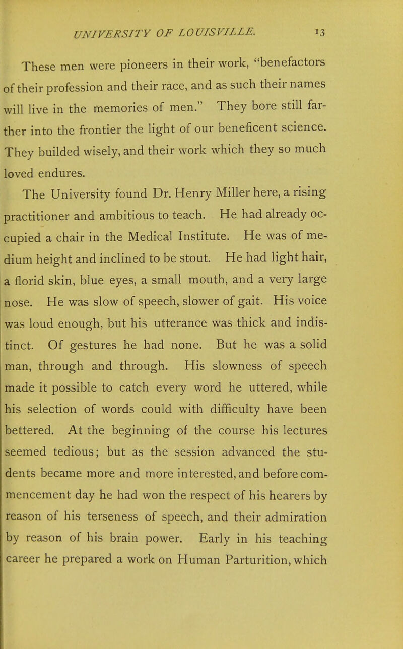 These men were pioneers in their work, benefactors of their profession and their race, and as such their names will live in the memories of men. They bore still far- ther into the frontier the light of our beneficent science. They builded wisely, and their work which they so much loved endures. The University found Dr. Henry Miller here, a rising practitioner and ambitious to teach. He had already oc- cupied a chair in the Medical Institute. He was of me- dium height and inclined to be stout. He had light hair, a florid skin, blue eyes, a small mouth, and a very large nose. He was slow of speech, slower of gait. His voice was loud enough, but his utterance was thick and indis- tinct. Of gestures he had none. But he was a solid man, through and through. His slowness of speech made it possible to catch every word he uttered, while his selection of words could with difficulty have been bettered. At the beginning of the course his lectures seemed tedious; but as the session advanced the stu- dents became more and more interested, and before com- mencement day he had won the respect of his hearers by reason of his terseness of speech, and their admiration by reason of his brain power. Early in his teaching career he prepared a work on Human Parturition, which