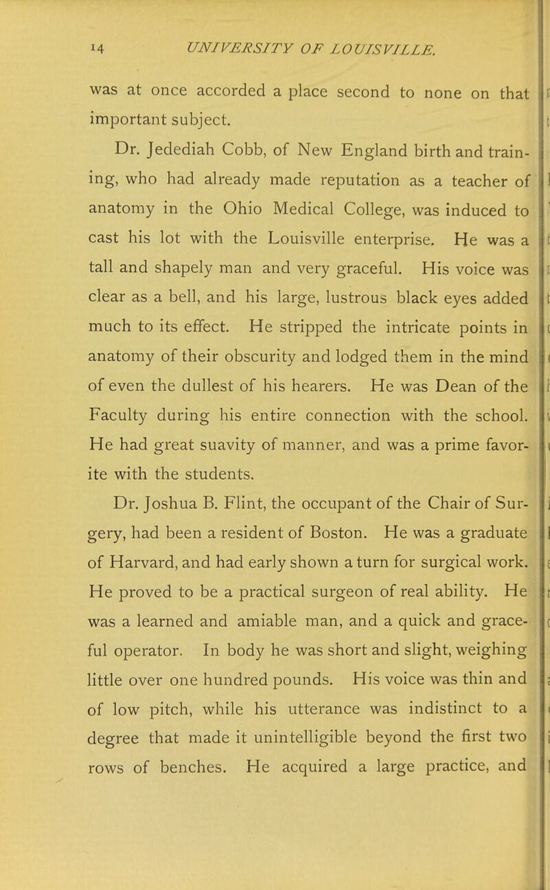 was at once accorded a place second to none on that I important subject. i | Dr. Jedediah Cobb, of New England birth and train- ing, who had already made reputation as a teacher of ! anatomy in the Ohio Medical College, was induced to cast his lot with the Louisville enterprise. He was a tall and shapely man and very graceful. His voice was clear as a bell, and his large, lustrous black eyes added \ much to its effect. He stripped the intricate points in anatomy of their obscurity and lodged them in the mind i of even the dullest of his hearers. He was Dean of the Faculty during his entire connection with the school. He had great suavity of manner, and was a prime favor- ite with the students. Dr. Joshua B. Flint, the occupant of the Chair of Sur- gery, had been a resident of Boston. He was a graduate of Harvard, and had early shown a turn for surgical work. He proved to be a practical surgeon of real ability. He was a learned and amiable man, and a quick and grace- ful operator. In body he was short and slight, weighing little over one hundred pounds. His voice was thin and of low pitch, while his utterance was indistinct to a degree that made it unintelligible beyond the first two rows of benches. He acquired a large practice, and