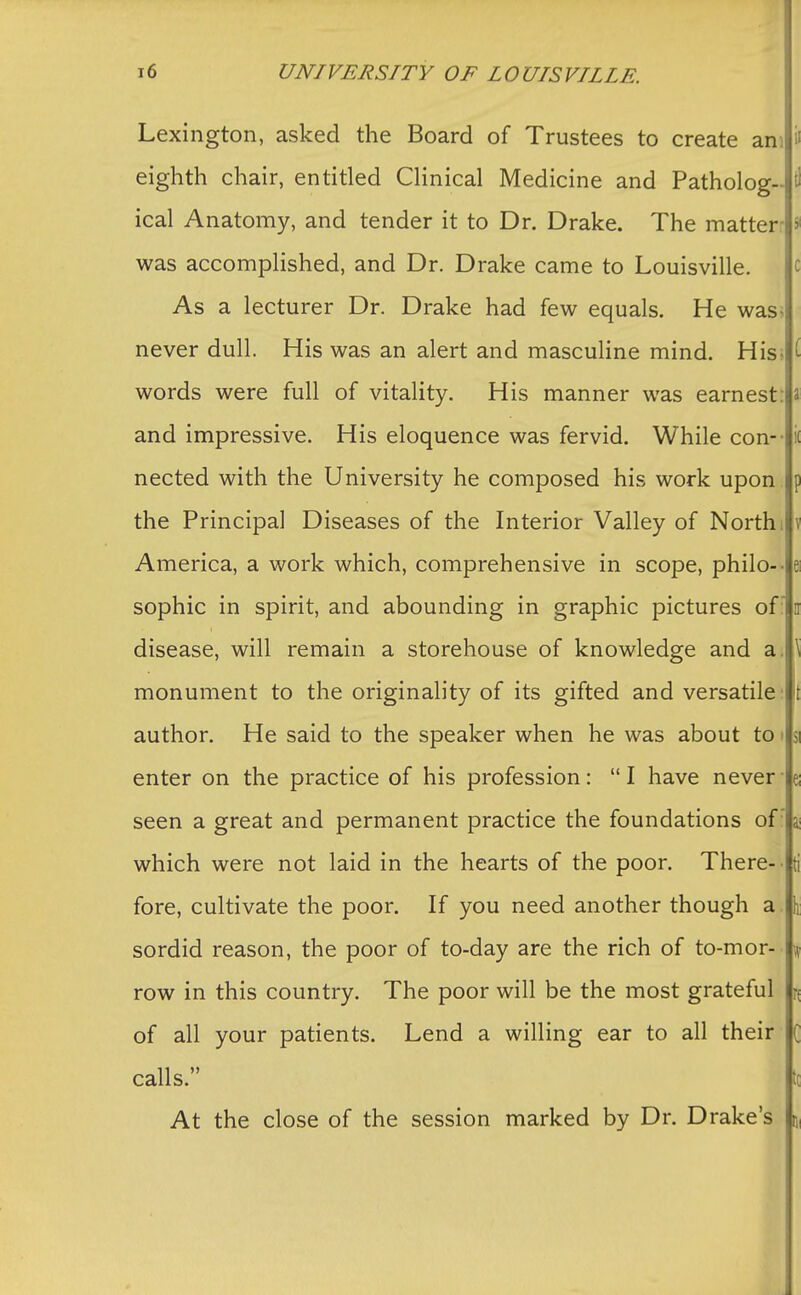 Lexington, asked the Board of Trustees to create am ll eighth chair, entitled Clinical Medicine and Patholog- tl ical Anatomy, and tender it to Dr. Drake. The matter | > was accomplished, and Dr. Drake came to Louisville. As a lecturer Dr. Drake had few equals. He was never dull. His was an alert and masculine mind. Hiss ( words were full of vitality. His manner was earnest: a and impressive. His eloquence was fervid. While con-- i( nected with the University he composed his work upon p the Principal Diseases of the Interior Valley of North, v America, a work which, comprehensive in scope, philo-- e sophic in spirit, and abounding in graphic pictures of  n disease, will remain a storehouse of knowledge and a. monument to the originality of its gifted and versatile author. He said to the speaker when he was about to 51 enter on the practice of his profession:  I have never ■ a seen a great and permanent practice the foundations ofr \ which were not laid in the hearts of the poor. There- - ti fore, cultivate the poor. If you need another though a \ sordid reason, the poor of to-day are the rich of to-mor- \ row in this country. The poor will be the most grateful if of all your patients. Lend a willing ear to all their C calls. '; At the close of the session marked by Dr. Drake's \