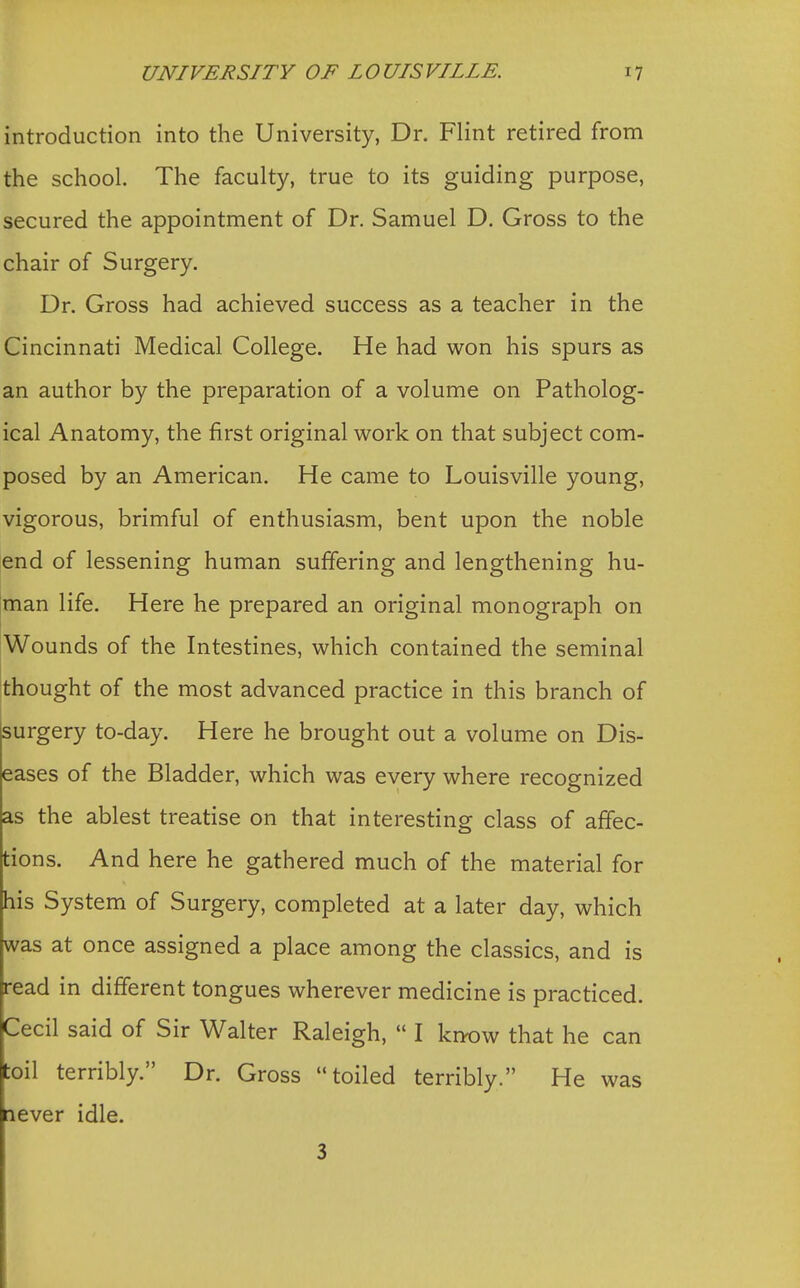 introduction into the University, Dr. Flint retired from the school. The faculty, true to its guiding purpose, secured the appointment of Dr. Samuel D. Gross to the chair of Surgery. Dr. Gross had achieved success as a teacher in the Cincinnati Medical College. He had won his spurs as an author by the preparation of a volume on Patholog- ical Anatomy, the first original work on that subject com- posed by an American. He came to Louisville young, vigorous, brimful of enthusiasm, bent upon the noble end of lessening human suffering and lengthening hu- man life. Here he prepared an original monograph on Wounds of the Intestines, which contained the seminal thought of the most advanced practice in this branch of surgery to-day. Here he brought out a volume on Dis- eases of the Bladder, which was every where recognized as the ablest treatise on that interesting class of affec- tions. And here he gathered much of the material for his System of Surgery, completed at a later day, which was at once assigned a place among the classics, and is read in different tongues wherever medicine is practiced. Cecil said of Sir Walter Raleigh,  I know that he can toil terribly. Dr. Gross toiled terribly. He was lever idle.