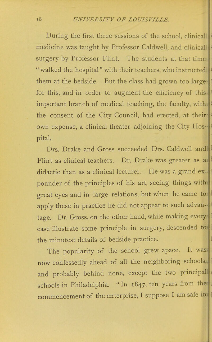 During the first three sessions of the school, clinicall medicine was taught by Professor Caldwell, and clinicall surgery by Professor Flint. The students at that time? walked the hospital with their teachers, who instructed! them at the bedside. But the class had grown too large? for this, and in order to augment the efficiency of this* important branch of medical teaching, the faculty, with ! the consent of the City Council, had erected, at theirr own expense, a clinical theater adjoining the City Hos- pital. Drs. Drake and Gross succeeded Drs. Caldwell and Flint as clinical teachers. Dr. Drake was greater as ai didactic than as a clinical lecturer. He was a grand ex- pounder of the principles of his art, seeing things withi great eyes and in large relations, but when he came to apply these in practice he did not appear to such advan- tage. Dr. Gross, on the other hand, while making every, case illustrate some principle in surgery, descended toi the minutest details of bedside practice. The popularity of the school grew apace. It was now confessedly ahead of all the neighboring schools,, and probably behind none, except the two principal! schools in Philadelphia. In 1847, ten years from the commencement of the enterprise, I suppose I am safe im