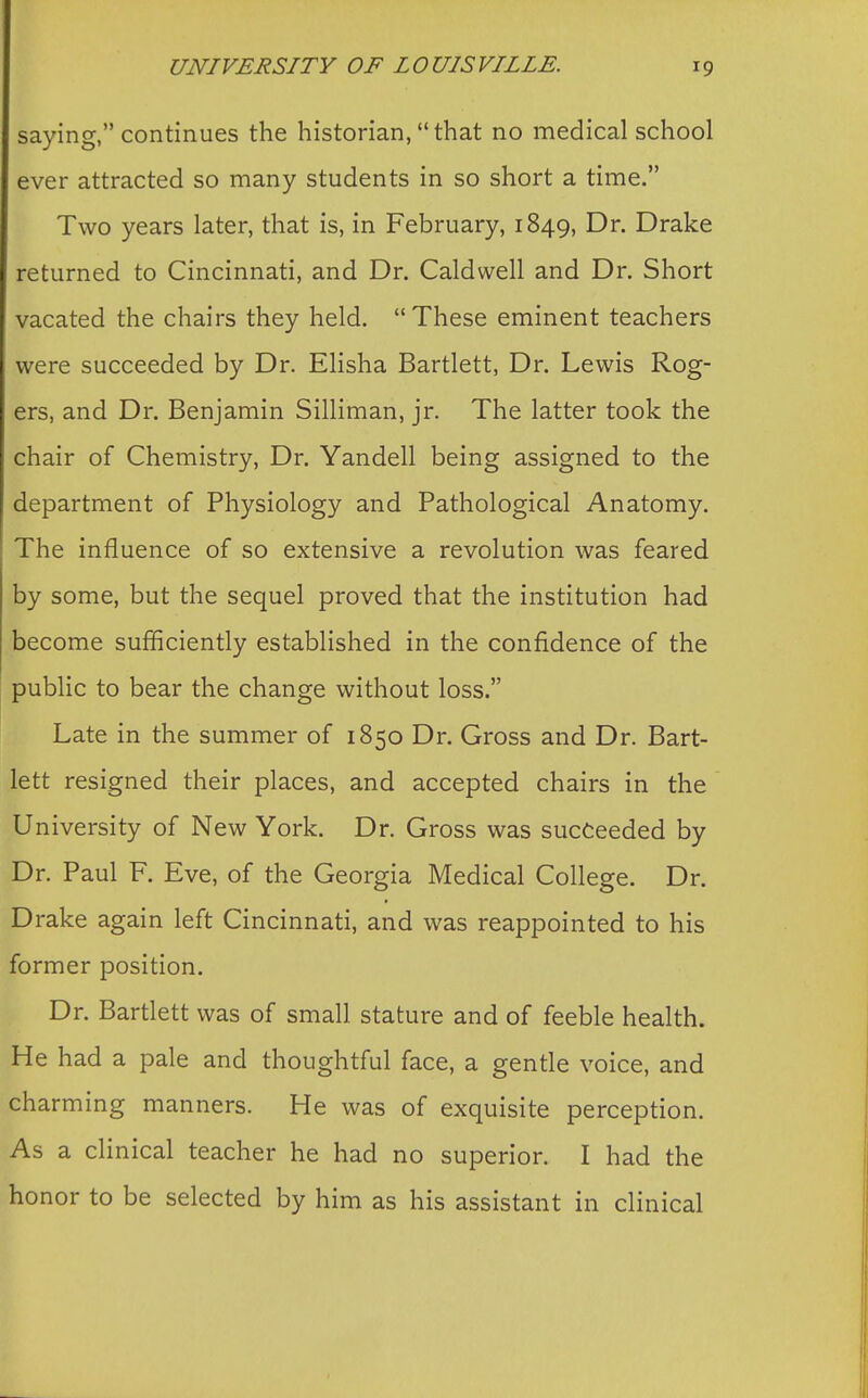 saying, continues the historian, that no medical school ever attracted so many students in so short a time. Two years later, that is, in February, 1849, Dr. Drake returned to Cincinnati, and Dr. Caldwell and Dr. Short vacated the chairs they held. These eminent teachers were succeeded by Dr. Elisha Bartlett, Dr. Lewis Rog- ers, and Dr. Benjamin Silliman, jr. The latter took the chair of Chemistry, Dr. Yandell being assigned to the department of Physiology and Pathological Anatomy. The influence of so extensive a revolution was feared by some, but the sequel proved that the institution had become sufficiently established in the confidence of the public to bear the change without loss. Late in the summer of 1850 Dr. Gross and Dr. Bart- lett resigned their places, and accepted chairs in the University of New York. Dr. Gross was succeeded by Dr. Paul F. Eve, of the Georgia Medical College. Dr. Drake again left Cincinnati, and was reappointed to his former position. Dr. Bartlett was of small stature and of feeble health. He had a pale and thoughtful face, a gentle voice, and charming manners. He was of exquisite perception. As a clinical teacher he had no superior. I had the honor to be selected by him as his assistant in clinical