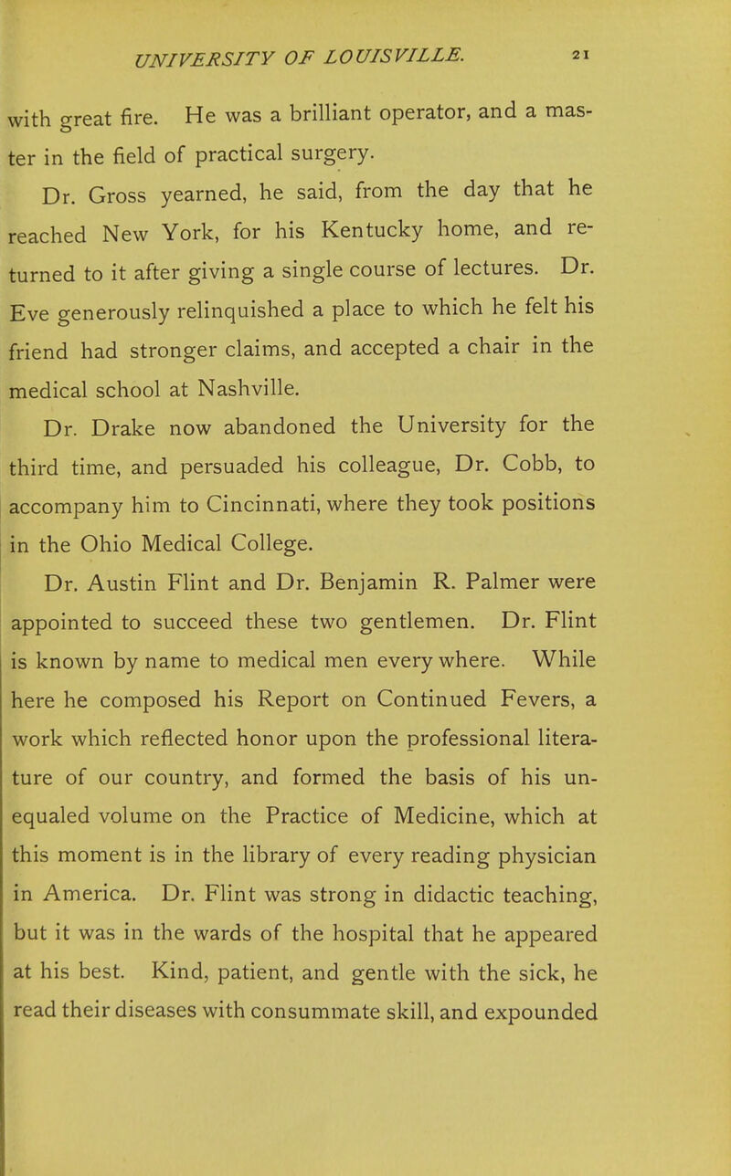 with great fire. He was a brilliant operator, and a mas- ter in the field of practical surgery. Dr. Gross yearned, he said, from the day that he reached New York, for his Kentucky home, and re- turned to it after giving a single course of lectures. Dr. Eve generously relinquished a place to which he felt his friend had stronger claims, and accepted a chair in the medical school at Nashville. Dr. Drake now abandoned the University for the third time, and persuaded his colleague, Dr. Cobb, to accompany him to Cincinnati, where they took positions in the Ohio Medical College. Dr. Austin Flint and Dr. Benjamin R. Palmer were appointed to succeed these two gentlemen. Dr. Flint is known by name to medical men every where. While here he composed his Report on Continued Fevers, a work which reflected honor upon the professional litera- ture of our country, and formed the basis of his un- equaled volume on the Practice of Medicine, which at this moment is in the library of every reading physician in America. Dr. Flint was strong in didactic teaching, but it was in the wards of the hospital that he appeared at his best. Kind, patient, and gentle with the sick, he read their diseases with consummate skill, and expounded