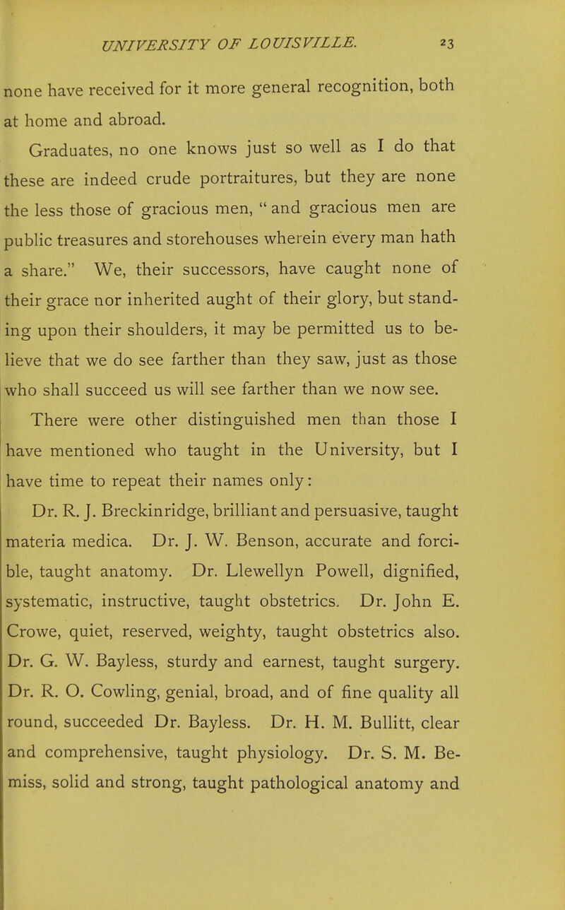 none have received for it more general recognition, both at home and abroad. Graduates, no one knows just so well as I do that these are indeed crude portraitures, but they are none the less those of gracious men,  and gracious men are public treasures and storehouses wherein every man hath a share. We, their successors, have caught none of their grace nor inherited aught of their glory, but stand- ing upon their shoulders, it may be permitted us to be- lieve that we do see farther than they saw, just as those who shall succeed us will see farther than we now see. There were other distinguished men than those I have mentioned who taught in the University, but I have time to repeat their names only: Dr. R. J. Breckinridge, brilliant and persuasive, taught materia medica. Dr. J. W. Benson, accurate and forci- ble, taught anatomy. Dr. Llewellyn Powell, dignified, systematic, instructive, taught obstetrics. Dr. John E. Crowe, quiet, reserved, weighty, taught obstetrics also. Dr. G. W. Bayless, sturdy and earnest, taught surgery. Dr. R. O. Cowling, genial, broad, and of fine quality all round, succeeded Dr. Bayless. Dr. H. M. Bullitt, clear and comprehensive, taught physiology. Dr. S. M. Be- miss, solid and strong, taught pathological anatomy and