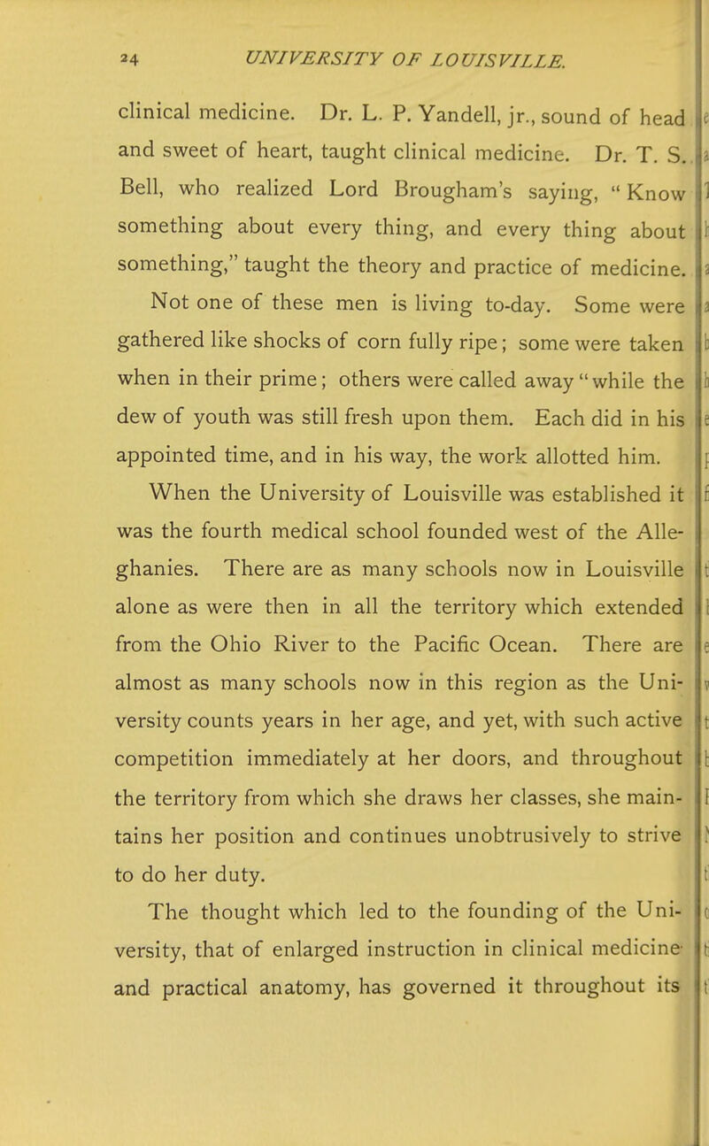 clinical medicine. Dr. L. P. Yandell, jr., sound of head t and sweet of heart, taught clinical medicine. Dr. T. S.. a Bell, who realized Lord Brougham's saying,  Know 1 something about every thing, and every thing about 1 something, taught the theory and practice of medicine. I Not one of these men is living to-day. Some were \1 gathered like shocks of corn fully ripe; some were taken \ when in their prime; others were called away while the I dew of youth was still fresh upon them. Each did in his e appointed time, and in his way, the work allotted him. When the University of Louisville was established it f was the fourth medical school founded west of the Alle- ghanies. There are as many schools now in Louisville t alone as were then in all the territory which extended I from the Ohio River to the Pacific Ocean. There are e almost as many schools now in this region as the Uni- \ versity counts years in her age, and yet, with such active t competition immediately at her doors, and throughout \ the territory from which she draws her classes, she main- I tains her position and continues unobtrusively to strive > to do her duty. The thought which led to the founding of the Uni- c versity, that of enlarged instruction in clinical medicine \ and practical anatomy, has governed it throughout its