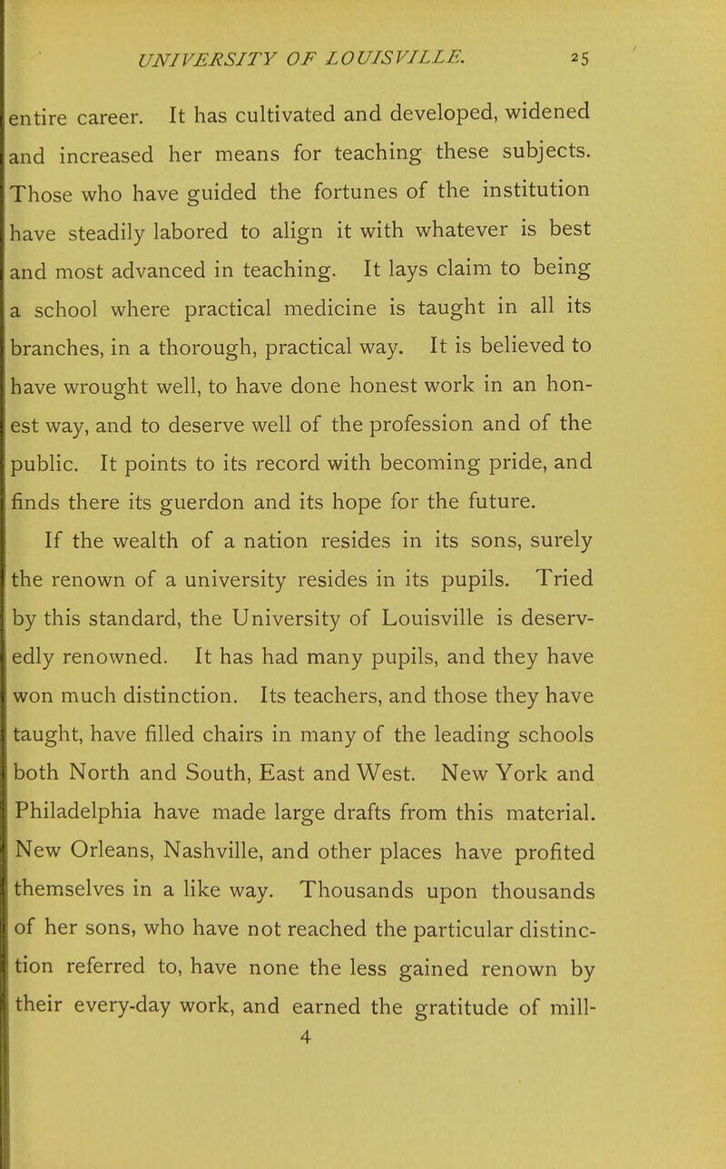 entire career. It has cultivated and developed, widened and increased her means for teaching these subjects. Those who have guided the fortunes of the institution have steadily labored to align it with whatever is best and most advanced in teaching. It lays claim to being a school where practical medicine is taught in all its branches, in a thorough, practical way. It is believed to have wrought well, to have done honest work in an hon- est way, and to deserve well of the profession and of the public. It points to its record with becoming pride, and finds there its guerdon and its hope for the future. If the wealth of a nation resides in its sons, surely the renown of a university resides in its pupils. Tried by this standard, the University of Louisville is deserv- edly renowned. It has had many pupils, and they have won much distinction. Its teachers, and those they have taught, have filled chairs in many of the leading schools both North and South, East and West. New York and Philadelphia have made large drafts from this material. New Orleans, Nashville, and other places have profited themselves in a like way. Thousands upon thousands of her sons, who have not reached the particular distinc- tion referred to, have none the less gained renown by their every-day work, and earned the gratitude of mill- 4