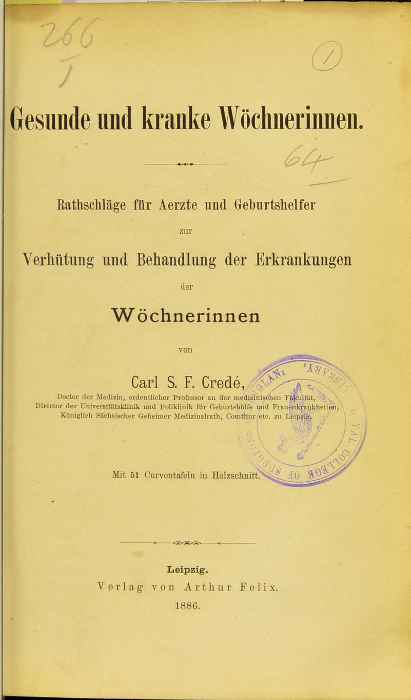 J /. Gesunde und kranke Wöchnerinnen. Eathschläge für Aerzte und Geburtshelfer ZUl' Yerliütung und Behandlung der Erkrankungen der Wöchnerinnen von Carl S. F. Crede, S^^^^r^^;^ Doctor der Medizin, ordentlicher Professor an der medizinischen F^Pultilt, ^'^^ Director der Universitätsklinik und Poliklinik für Gebui-tshülfe und Fi-au|!nk|ai}kheitöi/ Königlich Silchsischer Geheimer Medizinalrath, Comthur|'etc. zu IJfeipiä^, -/ Mit 51 Curventafela in Holzschnitt, Iieipzig. Verlag von Arthur Felix. 1886.