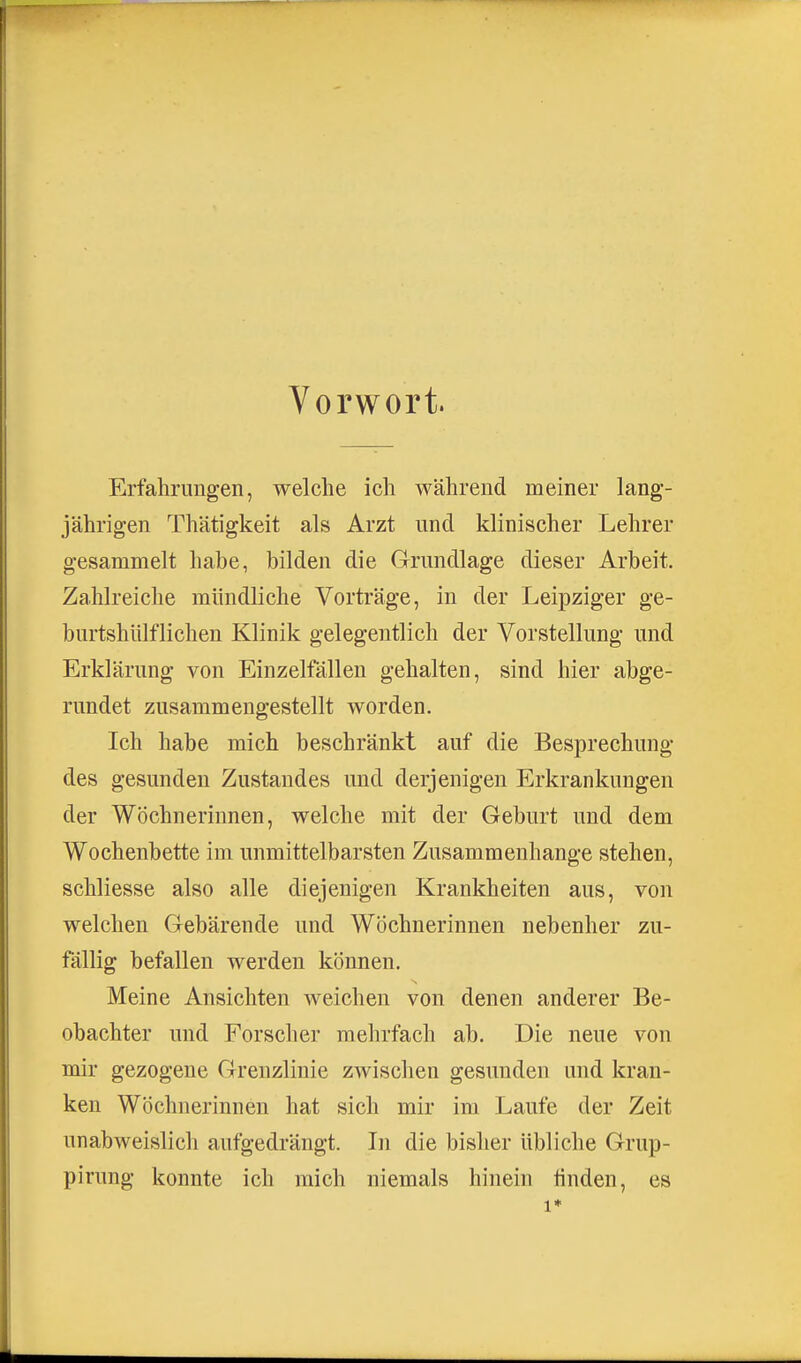 Vorwort. Erfahrungen, welche ich während meiner lang- jährigen Thätigkeit als Arzt und klinischer Lehrer gesammelt habe, bilden die Grundlage dieser Arbeit. Zahlreiche mündliche Vorträge, in der Leipziger ge- burtshlilflichen Klinik gelegentlich der Vorstellung und Erklärung von Einzelfällen gehalten, sind hier abge- rundet zusammengestellt worden. Ich habe mich beschränkt auf die Besprechung des gesunden Zustandes und derjenigen Erkrankungen der Wöchnerinnen, welche mit der Geburt und dem Wochenbette im unmittelbarsten Zusammenhange stehen, schliesse also alle diejenigen Krankheiten aus, von welchen Gebärende und Wöchnerinnen nebenher zu- fällig befallen werden können. Meine Ansichten weichen von denen anderer Be- obachter und Forscher mehrfach ab. Die neue von mir gezogene Grenzlinie zwischen gesunden und kran- ken Wöchnerinnen hat sich mir im Laufe der Zeit unabweislich aufgedrängt. In die bisher übliche Grup- pirung konnte ich mich niemals hinein hnden, es 1»