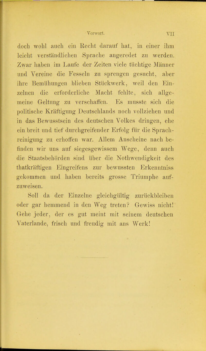 doch wohl auch eiu Recht darauf hat, in einer ihm leicht verständlichen Sprache angeredet zu werden. Zwar haben im Laufe der Zeiten viele tüchtige Männer und Vereine die Fesseln zu sprengen gesucht, aber ihre Bemühungen blieben Stückwerk, weil den Ein- zelnen die erforderliche Macht fehlte, sich allge- meine Geltung zu verschaffen. Es musste sich die politische Kräftigung Deutschlands noch vollziehen und in das Bewusstsein des deutschen Volkes dringen, ehe ein breit und tief durchgreifender Erfolg für die Sprach- reinigung zu erhoffen war. Allem Anscheine nach be- finden wir uns auf siegesgewissem Wege, denn auch die Staatsbehörden sind über die Nothwendigkeit des thatkräftigen Eingreifens zur bewussten Erkenntniss gekommen und haben bereits grosse Triumphe auf- zuweisen. Soll da der Einzelne gleichgültig zurückbleiben oder gar hemmend in den Weg treten? Gewiss nicht!' Gehe jeder, der es gut meint mit seinem deutschen Vaterlande, frisch und freudig mit ans Werk!