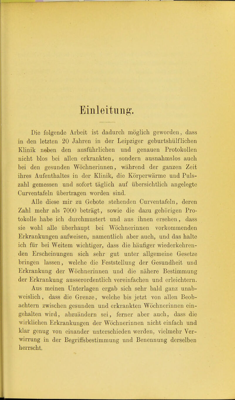Einleitung. Die folgende Arbeit ist dadurch möglich geworden, dass in den letzten 20 Jahren in der Leipziger geburtshülfliehen Klinik neben den ausführlichen und genauen Protokollen nicht blos bei allen erkrankten, sondern ausnahmslos auch bei den gesunden Wöchnerinnen, während der ganzen Zeit ihres Aufenthaltes in der Klijiik, die Körperwärme und Puls- zahl gemessen und sofort täglich auf übersichtlich angelegte Curventafeln übertragen worden sind. Alle diese mir zu Gebote stehenden Curventafeln, deren Zahl mehr als 7000 beträgt, sowie die dazu gehörigen Pro- tokolle habe ich durchmustert und aus ihnen ersehen, dass sie wohl alle überhaupt bei Wöchnerinnen vorkommenden Erkrankungen aufweisen, namentlich aber auch, und das halte ich für bei Weitem wichtiger, dass die häufiger wiederkehren- den Erscheinungen sich sehr gut unter allgemeine Gesetze bringen lassen, welche die Feststellung der Gesundheit und Erkrankung der Wöchnerinnen und die nähere Bestimmung der Erkrankung ausserordentlich vereinfachen und erleichtern. Aus meinen Unterlagen ergab sich sehr bald ganz unab- wcislich, dass die Grenze, welche bis jetzt von allen Beob- achtern zwischen gesunden und erkrankten Wöchnerinnen ein- gehalten wird, abzuändern sei, ferner aber auch, dass die wirklichen Erkrankungen der Wöchnerinnen nicht einfach und klar genug von einander unterschieden werden, vielmehr Ver- wirrung in der Begriffsbestimmung und Benennung derselben herrscht.