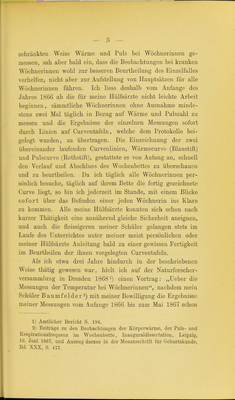 schränkten Weise Wärme und Puls bei Wöchnerinnen ge- messen, sah aber bald ein, dass die Beobachtungen bei kranken Wöchnerinnen wohl zur besseren Beurtheilung des Einzelfalles verhelfen, nicht aber zur Aufstellung von Hauptsätzen für alle Wöchnerinnen führen. Ich Hess deshalb vom Anfange des Jahres 1866 ab die für meine Hülfsärzte nicht leichte Arbeit beginnen, sämmtliche Wöchnerinnen ohne Ausnahme minde- stens zwei Mal täglich in Bezug auf Wärme und Pulszahl zu messen und die Ergebnisse der einzelnen Messungen sofort durch Linien auf Curventäfeln, welche dem Protokolle bei- gelegt wurden, zu übertragen. Die Einzeichnung der zwei übereinander laufenden Curvenlinien, Wärmecurve (Blaustift) und Pulscurve (Rothstift), gestattete es von Anfang an, schnell den Verlauf und Abschluss des Wochenbettes zu überschauen und zu beurtheilen. Da ich täglich alle Wöchnerinnen per- sönlich besuche, täglich auf ihrem Bette die fertig gezeichnete Curve liegt, so bin ich jederzeit im Stande, mit einem Blicke sofort über das Befinden einer jeden Wöchnerin ins Klare zu kommen. Alle meine Hülfsärzte konnten sich schon nach kurzer Thätigkeit eine annähernd gleiche Sicherheit aneignen, und auch die fleissigeren meiner Schüler gelangen stets im Laufe des Unterrichtes unter meiner meist persönlichen oder meiner Hülfsärzte Anleitung bald zu einer gewissen Fertigkeit im Beurtheilen der ihnen vorgelegten Curventäfeln. Als ich etwa drei Jahre hindurch in der beschriebenen Weise thätig gewesen war, hielt ich auf der Naturforscher- versammlung in Dresden 1868^) einen Vortrag: „Ueber die Messungen der Temperatur bei Wöchnerinnen, nachdem mein Schüler Baumfelder 2) mit meiner Bewilligung die Ergebnisse meiner Messungen vom Anfange 1866 bis zum Mai 1867 schon 1) Amtliclier Bericht S. 194. 2) Beiträge zu den Beobachtungen der Körperwärme, der Puls- und Respirationsfrequenz im Wochenbette, Inauguraldissertation, Leipzig, 19. Juni 1867, und Auszug daraus in der Monatsschrift für Geburtskunde, Bd. XXX, S. 477.