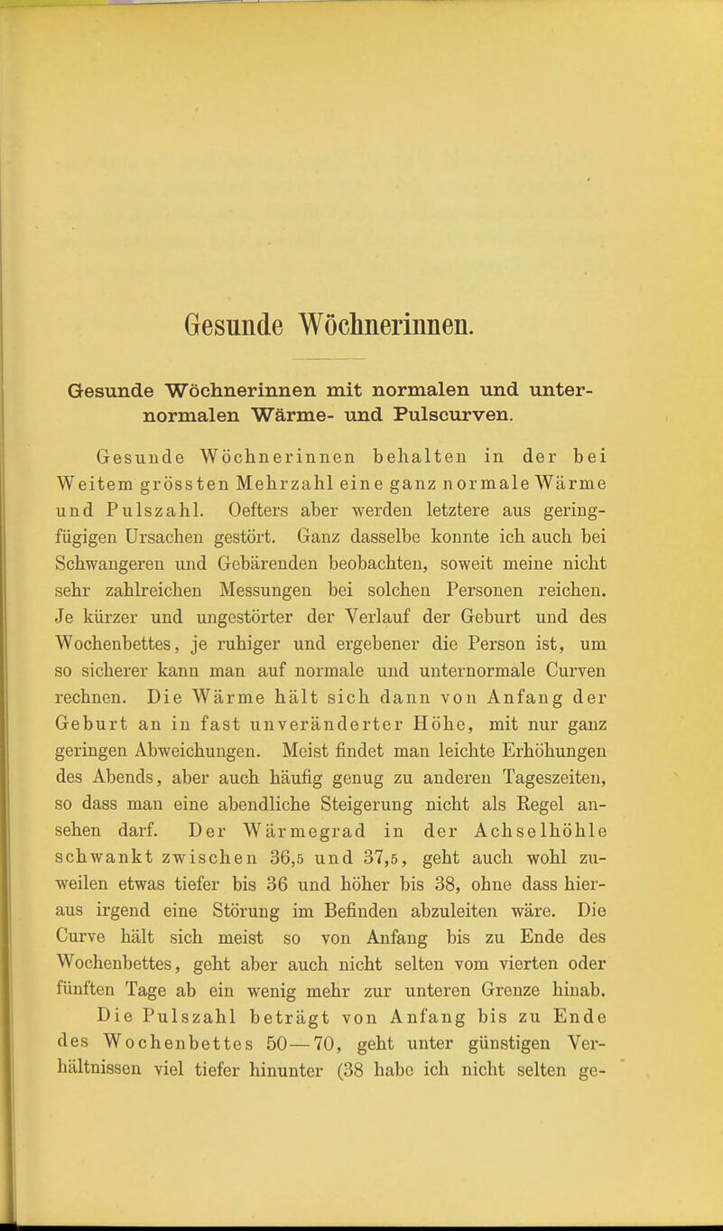 Gesunde Wöchnerinnen. Gesunde Wöchnerinnen mit normalen und unter- normalen Wärme- und Pulscurven. Gesunde Wöchnerinnen behalten in der bei Weitem grössten Mehrzahl eine ganz normale Wärme und Pulszahl. Oefters aber werden letztere aus geiing- fügigen Ursachen gestört. Ganz dasselbe konnte ich auch bei Schwangeren und Gebärenden beobachten, soweit meine nicht sehr zahlreichen Messungen bei solchen Personen reichen. Je kürzer und ungestörter der Verlauf der Geburt und des Wochenbettes, je ruhiger und ergebener die Person ist, um so sicherer kann man auf normale und unternormale Curven rechnen. Die Wärme hält sich dann von Anfang der Geburt an in fast unveränderter Höhe, mit nur ganz geringen Abweichungen. Meist findet man leichte Erhöhungen des Abends, aber auch häufig genug zu anderen Tageszeiten, so dass man eine abendliche Steigerung nicht als Regel an- sehen darf. Der Wärmegrad in der Achselhöhle schwankt zwischen 36,5 und 37,5, geht auch wohl zu- weilen etwas tiefer bis 36 und höher bis 38, ohne dass hier- aus irgend eine Störung im Befinden abzuleiten wäre. Die Curve hält sich meist so von Anfang bis zu Ende des Wochenbettes, geht aber auch nicht selten vom vierten oder fünften Tage ab ein wenig mehr zur unteren Grenze hinab. Die Pulszahl beträgt von Anfang bis zu Ende des Wochenbettes 50—70, geht unter günstigen Ver- hältnissen viel tiefer hinunter (38 habe ich nicht selten ge-