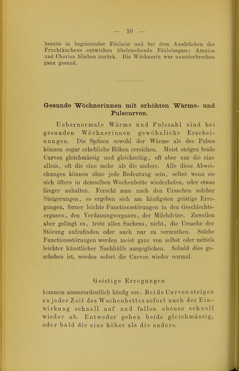 bereits in beginnender Täulniss und bei dem Ausdrücken des Pruchtkuchens entwichen übelriechende Fäulnissgase; Amnion und Chorion blieben zurück. Die Wöchnerin war ununterbrochen ganz gesund. Gesunde Wöchnerinnen mit erhöhten Wärme- und Pulscurven. üebernormale Wärme und Pulszahl sind bei gesunden Wöchnerinnen gewöhnliche Erschei- nungen. Die Spitzen sowohl der Wärme als des Pulses können sogar erhebliche Höhen erreichen. Meist steigen beide Curven gleichmässig und gleichzeitig, oft aber nur die eine allein, oft die eine mehr als die andere. Alle diese Abwei- chungen können ohne jede Bedeutung sein, selbst wenn sie sich öfters in demselben Wochenbette wiederholen, oder etwas länger anhalten. Forscht man nach den Ursachen solcher Steigerungen, so ergeben sich am häufigsten geistige Erre- gungen, ferner leichte Functionsstörungen in den Geschlechts- organen, den Verdauungsorganen, der Milchdrüse. Zuweilen aber gelingt es, trotz allen Suchens, nicht, die Ursache der Störung aufzufinden oder auch nur zu vermuthen. Solche Functionsstörungen werden meist ganz von selbst oder mittels leichter künstlicher Nachhülfe ausgeglichen. Sobald dies ge- schehen ist, werden sofort die Curven wieder normal. Geistige Erregungen kommen ausserordentlich häufig vor. BeideCurven steigen zu jeder Zeit des Wochenbettes sofort nach der Ein- wirkung schnell auf und fallen ebenso schnell wieder ab. Entweder gehen beide gleichmässig, oder bald die eine höher als die andere.