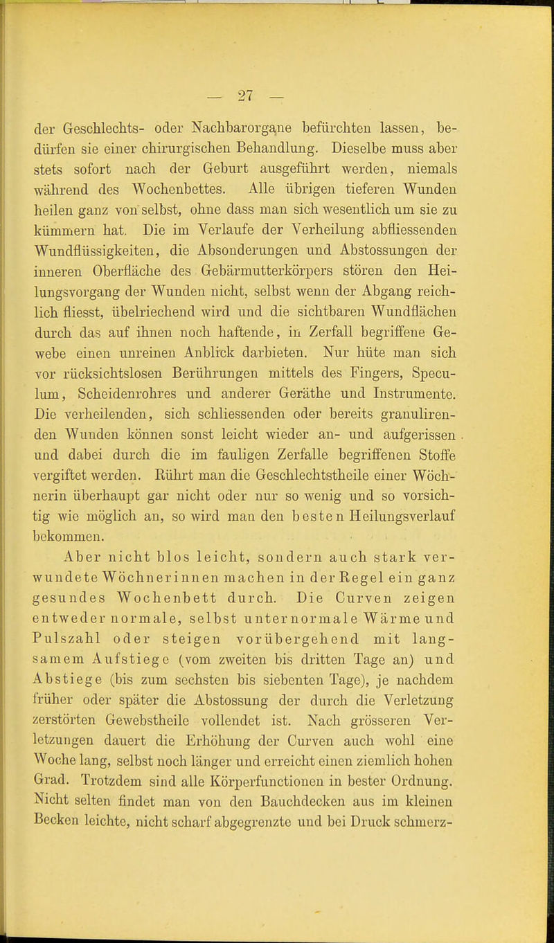 der Geschlechts- oder Nachbarorgane befürchten lassen, be- dürfen sie einer chirurgischen Behandlung. Dieselbe muss aber stets sofort nach der Geburt ausgeführt werden, niemals während des Wochenbettes. Alle übrigen tieferen Wunden heilen ganz von selbst, ohne dass man sich wesentlich um sie zu kümmern hat. Die im Verlaufe der Verheilung abfliessenden Wundflüssigkeiten, die Absonderungen und Abstossungen der inneren Oberfläche des Gebärmutterkörpers stören den Hei- lungsvorgang der Wunden nicht, selbst wenn der Abgang reich- lich fliesst, übelriechend wird und die sichtbaren Wundflächen durch das auf ihnen noch haftende, in Zerfall begriffene Ge- webe einen unreinen Anblick darbieten. Nur hüte man sich vor rücksichtslosen Berührungen mittels des Fingers, Specu- lum, Scheidenrohres und anderer Geräthe und Instrumente. Die verheilenden, sich schliessenden oder bereits granuliren- den Wunden können sonst leicht wieder an- und aufgerissen und dabei durch die im fauligen Zerfalle begriflenen Stoff'e vergiftet werden. Rührt man die Geschlechtstheile einer Wöch- nerin überhaupt gar nicht oder nur so wenig und so vorsich- tig wie möglich an, so wird man den besten Heilungsverlauf bekommen. Aber nicht blos leicht, sondern auch stark ver- wundete Wöchnerinnen machen in der Regel ein ganz gesundes Wochenbett durch. Die Curven zeigen entweder normale, selbst unter normale Wärme und Pulszahl oder steigen vorübergehend mit lang- samem Aufstiege (vom zweiten bis dritten Tage an) und Abstiege (bis zum sechsten bis siebenten Tage), je nachdem früher oder später die Abstossung der durch die Verletzung zerstörten Gewebstheile vollendet ist. Nach grösseren Ver- letzungen dauert die Erhöhung der Curven auch wohl eine Woche lang, selbst noch länger und erreicht einen ziemlich hohen Grad. Trotzdem sind alle Körperfunctionen in bester Ordnung. Nicht selten findet man von den Bauchdecken aus im kleinen Becken leichte, nicht scharf abgegrenzte und bei Druckschmerz-