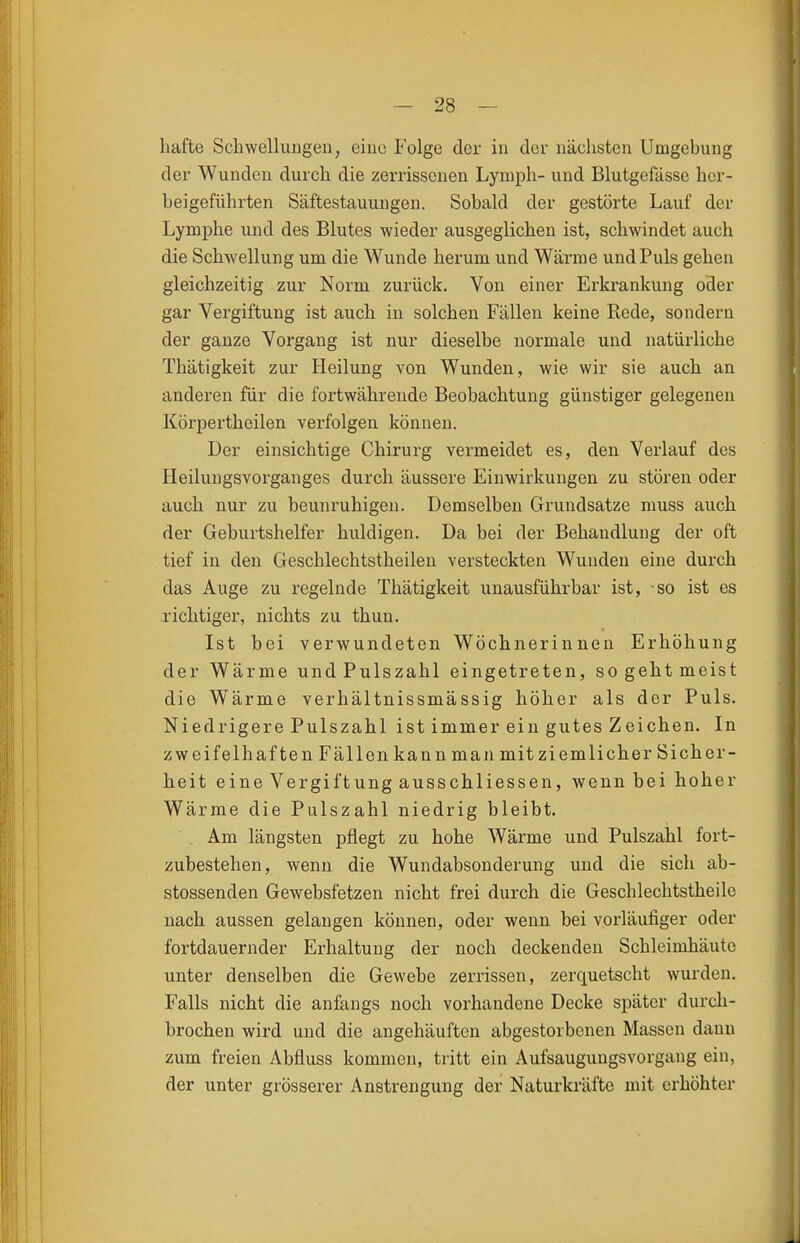 hafte Scbwelluugen, eiuc Folge der in der nächsten Umgebung der Wunden durch die zerrissenen Lymph- und Blutgefässe her- beigeführten Säftestauuugen. Sobald der gestörte Lauf der Lymphe und des Blutes wieder ausgeglichen ist, schwindet auch die Schwellung um die Wunde herum und Wärrae und Puls gehen gleichzeitig zur Norm zurück. Von einer Erkrankung oder gar Vergiftung ist auch in solchen Fällen keine Rede, sondern der ganze Vorgang ist nur dieselbe normale und natürliche Thätigkeit zur Heilung von Wunden, wie wir sie auch an anderen für die fortwährende Beobachtung günstiger gelegenen Körpertheilen verfolgen können. Der einsichtige Chirurg vermeidet es, den Verlauf des Heilungsvorganges durch äussere Einwirkungen zu stören oder auch nur zu beunruhigen. Demselben Grundsatze muss auch der Geburtshelfer huldigen. Da bei der Behandlung der oft tief in den Geschlechtstheilen versteckten Wunden eine durch das Auge zu regelnde Thätigkeit unausführbar ist, so ist es richtiger, nichts zu thun. Ist bei verwundeten Wöchnerinnen Erhöhung der Wärme und Pulszahl eingetreten, so geht meist die Wärme verhältnissmässig höher als der Puls. Niedrigere Pulszahl ist immer ein gutes Zeichen. In zweifelhaften Fällen kann man mit ziemlicher Sicher- heit eine Vergiftung ausschliessen, wenn bei hoher Wärme die Pulszahl niedrig bleibt. Am längsten pflegt zu hohe Wärme und Pulszahl fort- zubestehen, wenn die Wundabsonderung und die sich ab- stossenden Gewebsfetzen nicht frei durch die Geschlechtstheile nach aussen gelangen können, oder wenn bei vorläufiger oder fortdauernder Erhaltung der noch deckenden Schleimhäute unter denselben die Gewebe zerrissen, zerquetscht wurden. Falls nicht die anfangs noch vorhandene Decke später durch- brochen wird und die angehäuften abgestorbenen Massen dann zum freien Abfluss kommen, tritt ein Aufsaugungsvorgang ein, der unter grösserer Anstrengung der Naturkräfte mit erhöhter