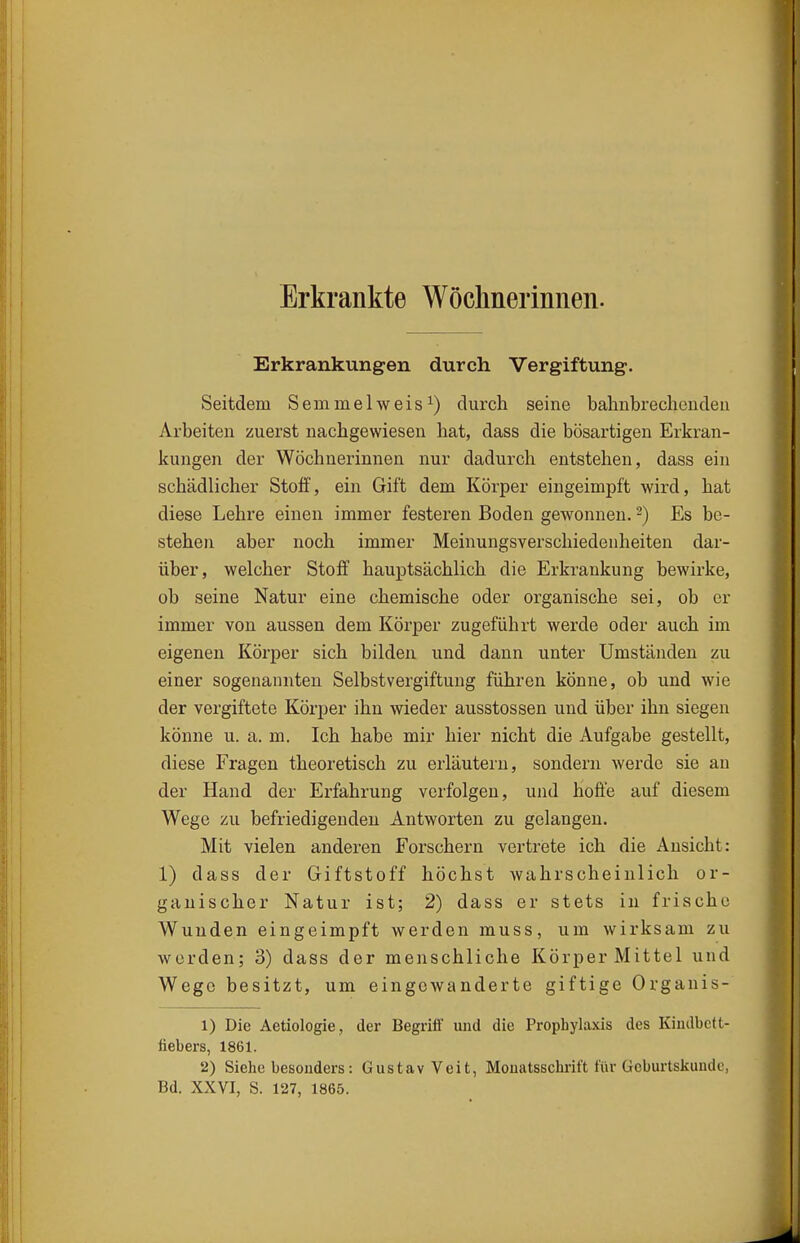 Erkrankte Wöchnerinnen. Erkrankungen durch Vergiftung. Seitdem Semmelweis^) durch seine bahnbrechenden Arbeiten zuerst nachgewiesen hat, dass die bösartigen Erkran- kungen der Wöchnerinnen nur dadurch entstehen, dass ein schädlicher Stoff, ein Gift dem Körper eingeimpft wird, hat diese Lehre einen immer festeren Boden gewonnen. -) Es be- stehen aber noch immer Meinungsverschiedenheiten dar- über, welcher Stoff hauptsächlich die Erkrankung bewirke, ob seine Natur eine chemische oder organische sei, ob er immer von aussen dem Körper zugeführt werde oder auch im eigenen Körper sich bilden und dann unter Umständen zu einer sogenannten Selbstvergiftung führen könne, ob und wie der vergiftete Körper ihn wieder ausstossen und über ihn siegen könne u. a. m. Ich habe mir hier nicht die Aufgabe gestellt, diese Fragen theoretisch zu erläutern, sondern werde sie an der Hand der Erfahrung verfolgen, und hoffe auf diesem Wege zu befriedigenden Antworten zu gelangen. Mit vielen anderen Forschern vertriste ich die Ansicht: 1) dass der Giftstoff höchst wahrscheinlich or- ganischer Natur ist; 2) dass er stets in frische Wunden eingeimpft werden muss, um wirksam zu werden; 3) dass der menschliche Körper Mittel und Wege besitzt, um eingewanderte giftige Organis- 1) Die Aetiologie, der Begriff und die Prophylaxis des Kindbett- fiebers, 1861. 2) Siehebesouders: Gustav Veit, Monatsschrift für Geburtsliunde, Bd. XXVI, S. 127, 1865.