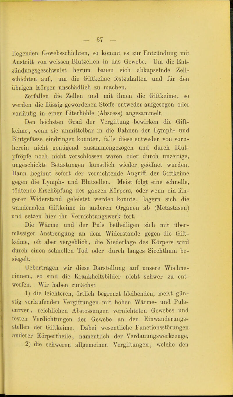 liegenden Gewebsschichten, so kommt es zur Entzündung mit Austritt von weissen Blutzellen in das Gewebe. Um die Ent- zündungsgeschwulst herum bauen sich abkapselnde Zell- schichten auf, um die Giftkeime festzuhalten und für den übrigen Körper unschädlich zu machen. Zerfallen die Zellen und mit ihnen die Giftkeime, so werden die flüssig gewordenen Stolfe entweder aufgesogen oder vorläuiig in einer Eiterhöhle (Abscess) angesammelt. Den höchsten Grad der Vergiftung bewirken die Gift- keime, wenn sie unmittelbar in die Bahnen der Lymph- und Blutgefässe eindringen konnten, falls diese entweder von vorn- herein nicht genügend zusammengezogen und durch Blut- pfröpfe noch nicht verschlossen waren oder durch unzeitige, ungeschickte Betastungen künstlich wieder geöffnet wurden. Dann Jbeginnt sofort der vernichtende Angriff der Giftkeime gegen die Lymph- und Blutzellen. Meist folgt eine schnelle, tödtende Erschöpfung des ganzen Körpers, oder wenn ein län- gerer Widerstand geleistet werden konnte, lagern sich die wandernden Giftkeime in anderen Organen ab (Metastasen) und setzen hier ihr Vernichtungswerk fort. Die Wärme und der Puls betheiligen sich mit über- mässiger Anstrengung an dem Widerstande gegen die Gift- keime, oft aber vergeblich, die Niederlage des Körpers wird durch einen schnellen Tod oder durch langes Siechthum be- siegelt. Uebertragen wir diese Darstellung auf unsere Wöchne- rinnen, so sind die Krankheitsbilder nicht schwer zu ent- werfen. Wir haben zunächst 1) die leichteren, örtlich begrenzt bleibenden, meist gün- stig verlaufenden Vergiftungen mit hohen Wärme- und Puls- curven, reichlichen Abstossungen vernichteten Gewebes und festen Verdichtungen der Gewebe an den Einwanderungs- stellen der Giftkeime. Dabei wesentliche Functionsstörungen anderer Körpertheile, namentlich der Verdauungswerkzeuge, 2) die schweren allgemeinen Vergiftungen, welche den