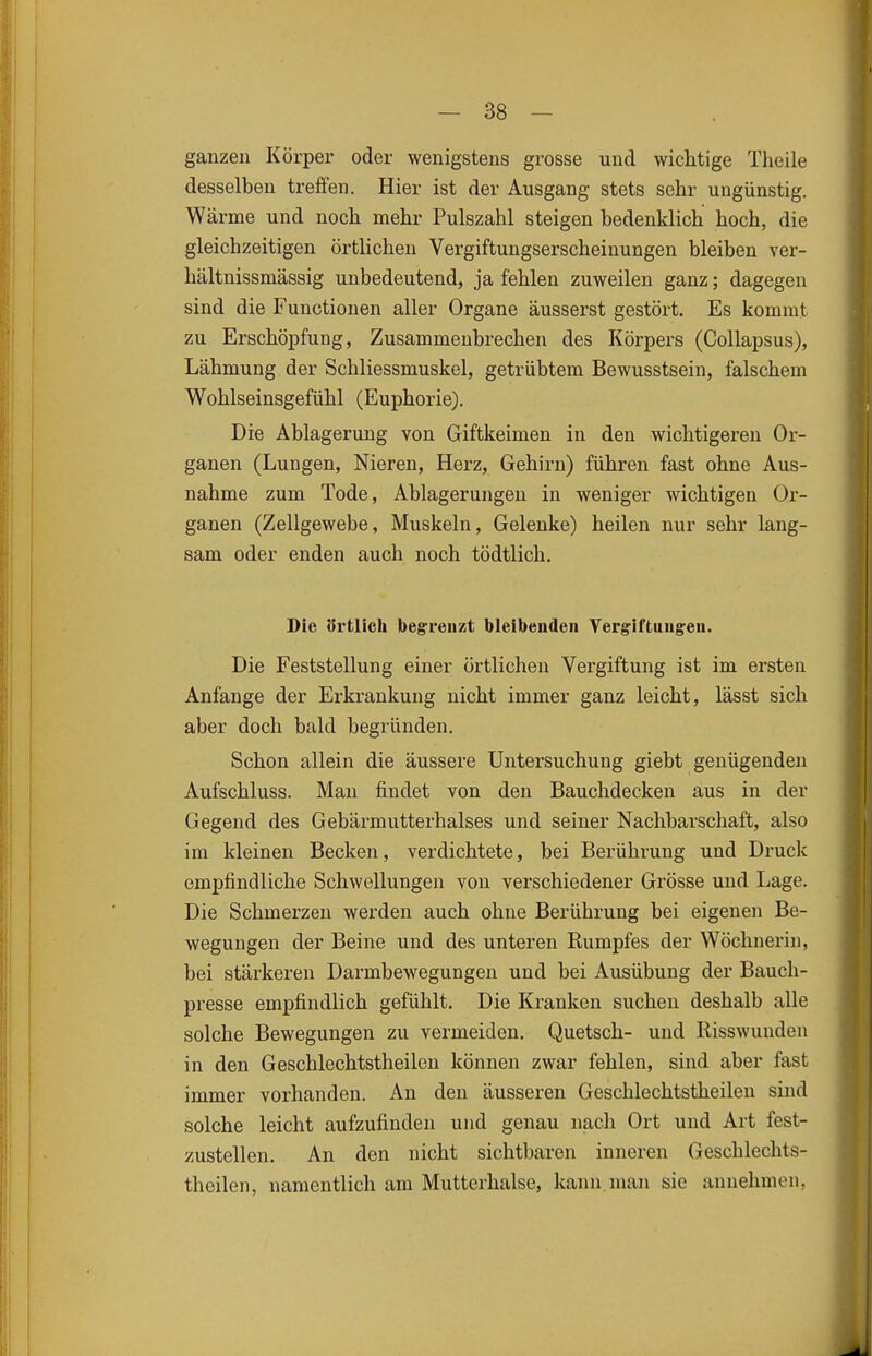 ganzen Körper oder wenigstens grosse und wichtige Theile desselben treffen. Hier ist der Ausgang stets sehr ungünstig. Wärme und noch mehr Pulszahl steigen bedenklich hoch, die gleichzeitigen örtlichen Vergiftungserscheinungen bleiben ver- hältnissmässig unbedeutend, ja fehlen zuweilen ganz; dagegen sind die Functionen aller Organe äusserst gestört. Es kommt zu Erschöpfung, Zusammenbrechen des Körpers (Collapsus), Lähmung der Schliessmuskel, getrübtem Bewusstsein, falschem Wohlseinsgefühl (Euphorie). Die Ablagerung von Giftkeimen in den wichtigeren Or- ganen (Lungen, Nieren, Herz, Gehirn) führen fast ohne Aus- nahme zum Tode, Ablagerungen in weniger wichtigen Or- ganen (Zellgewebe, Muskeln, Gelenke) heilen nur sehr lang- sam oder enden auch noch tödtlich. Die Ertlich begrenzt bleibeudeii Yergriftuugeu. Die Feststellung einer örtlichen Vergiftung ist im ersten Anfange der Erkrankung nicht immer ganz leicht, lässt sich aber doch bald begründen. Schon allein die äussere Untersuchung giebt genügenden Aufschluss. Man findet von den Bauchdecken aus in der Gegend des Gebärmutterhalses und seiner Nachbarschaft, also im kleinen Becken, verdichtete, bei Berührung und Druck empfindliche Schwellungen von verschiedener Grösse und Lage. Die Schmerzen werden auch ohne Berührung bei eigenen Be- wegungen der Beine und des unteren Rumpfes der Wöchnerin, bei stärkeren Darmbewegungen und bei Ausübung der Bauch- presse empfindlich gefühlt. Die Kranken suchen deshalb alle solche Bewegungen zu vermeiden. Quetsch- und Risswunden in den Geschlechtstheilen können zwar fehlen, sind aber fast immer vorhanden. An den äusseren Geschlechtstheilen sind solche leicht aufzufinden und genau nach Ort und Art fest- zustellen. An den nicht sichtbaren inneren Geschlechts- theilen, namentlich am Mutterhalse, kann man sie annehmen,