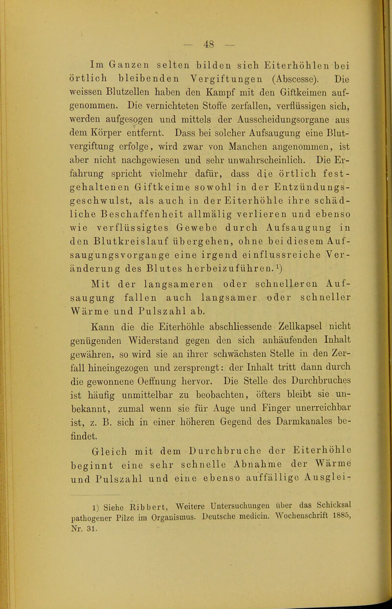 Im Ganzen selten bilden sich EiterhöMen bei örtlich bleibenden Vergiftungen (Abscesse). Die weissen Blutzellen haben den Kampf mit den Giftkeimen auf- genommen. Die vernichteten Stoffe zerfallen, verflüssigen sich, werden aufgesogen und mittels der Ausscheidungsorgane aus dem Körper entfernt. Dass bei solcher Aufsaugung eine Blut- vergiftung erfolge, wird zwar von Manchen angenommen, ist aber nicht nachgewiesen und sehr unwahrscheinlich. Die Er- fahrung spricht vielmehr dafür, dass die örtlich fest- gehaltenen Giftkeime sowohl in der Entzündungs- geschwulst, als auch in der Eiterhöhle ihre schäd- liche Beschaffenheit allmälig verlieren und ebenso wie verflüssigtes Gewebe durch Aufsaugung in den Blutkreislauf übergehen, ohne bei diesem Auf- saugungsvorgange eine irgend einflussreiche Ver- änderung des Blutes herbeizuführen.^) Mit der langsameren oder schnelleren Auf- saugung fallen auch langsamer oder schneller Wärme und Pulszahl ab. Kann die die Eiterhöhle abschliessende Zellkapsel nicht genügenden Widerstand gegen den sich anhäufenden Inhalt gewähren, so wird sie an ihrer schwächsten Stelle in den Zer- fall hineingezogen und zersprengt: der Inhalt tritt dann durch die gewonnene Oeffnung hervor. Die Stelle des Durchbruches ist häufig unmittelbar zu beobachten, öfters bleibt sie un- bekannt, zumal wenn sie für Auge und Finger unerreichbar ist, z. B. sich in einer höheren Gegend des Darmkanales be- findet. Gleich mit dem Durchbruche der Eiterhöhle beginnt eine sehr schnelle Abnahme der Wärme und Pulszahl und eine ebenso auffällige Ausglei- 1) Siehe Kibbert, Weitere Untersuchungen über das Schicksal pathogeuer Pilze im Organismus. Deutsche medicin. Wochenschrift 1885, Nr. 31.