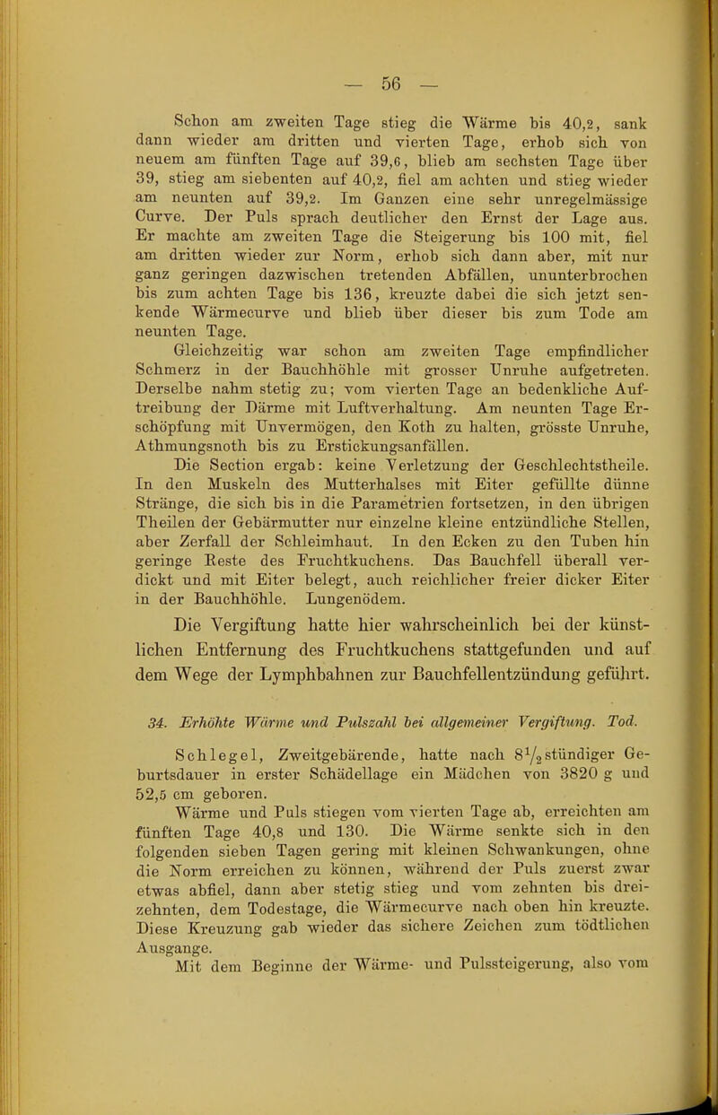 Schon am zweiten Tage stieg die Wärme bis 40,2, sank dann wieder am dritten und vierten Tage, erhob sich von neuem am fünften Tage auf 39,6, blieb am sechsten Tage über 39, stieg am siebenten auf 40,2, fiel am achten und stieg wieder am neunten auf 39,2. Im Ganzen eine sehr unregelmässige Curve. Der Puls sprach deutlicher den Ernst der Lage aus. Er machte am zweiten Tage die Steigerung bis 100 mit, fiel am dritten wieder zur Norm, erhob sich dann aber, mit nur ganz geringen dazwischen tretenden Abfällen, ununterbrochen bis zum achten Tage bis 136, kreuzte dabei die sich jetzt sen- kende Wärmecurve und blieb über dieser bis zum Tode am neunten Tage. Gleichzeitig war schon am zweiten Tage empfindlicher Schmerz in der Bauchhöhle mit grosser Unruhe aufgetreten. Derselbe nahm stetig zu; vom vierten Tage an bedenkliche Auf- treibung der Därme mit Luftverhaltung. Am neunten Tage Er- schöpfung mit Unvermögen, den Koth zu halten, grösste Unruhe, Athmungsnoth bis zu Erstickungsanfällen. Die Section ergab: keine Verletzung der Geschlechtstheile. In den Muskeln des Mutterhalses mit Eiter gefüllte dünne Stränge, die sich bis in die Parametrien fortsetzen, in den übrigen Theilen der Gebärmutter nur einzelne kleine entzündliche Stellen, aber Zerfall der Schleimhaut. In den Ecken zu den Tuben hin geringe Eeste des Fruchtkuchens. Das Bauchfell überall ver- dickt und mit Eiter belegt, auch reichlicher freier dicker Eiter in der Bauchhöhle. Lungenödem. Die Vergiftung hatte hier wahrscheinlich bei der künst- lichen Entfernung des Fruchtkuchens stattgefunden und auf dem Wege der Lymphhahnen zur Bauchfellentzündung geführt. 34. Erhöhte Wärme und Pulszahl hei allgemeiner Vergiftung. Tod. Schlegel, Zweitgebärende, hatte nach 8Y2stündiger Ge- burtsdauer in erster Schädellage ein Mädchen von 3820 g und 52,5 cm geboren. Wärme und Puls stiegen vom vierten Tage ab, erreichten am fünften Tage 40,8 und 130. Die Wärme senkte sich in den folgenden sieben Tagen gering mit kleinen Schwankungen, ohne die Norm erreichen zu können, während der Puls zuerst zwar etwas abfiel, dann aber stetig stieg und vom zehnten bis drei- zehnten, dem Todestage, die Wärmecurve nach oben hin kreuzte. Diese Kreuzung gab wieder das sichere Zeichen zum tödtlichen Ausgange. Mit dem Beginne der Wärme- und Pulssteigerung, also vom