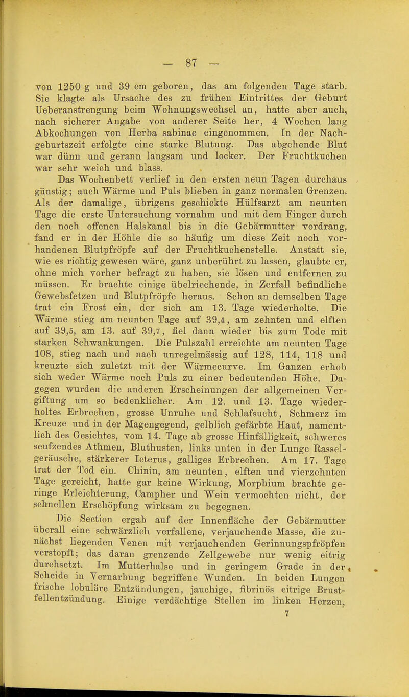 von 1250 g und 39 cm geboren, das am folgenden Tage starb. Sie klagte als Ursache des zu frühen Eintrittes der Geburt TJeberanstrengung beim Wohnungswechsel an, hatte aber auch, nach sicherer Angabe von anderer Seite her, 4 Wochen lang Abkochungen von Herba sabinae eingenommen. In der Nach- geburtszeit erfolgte eine starke Blutung. Das abgehende Blut war dünn und gerann langsam und locker. Der Fruchtkuchen war sehr weich und blass. Das Wochenbett verlief in den ersten neun Tagen durchaus günstig; auch Wärme und Puls blieben in ganz normalen Grenzen. Als der damalige, übrigens geschickte Hülfsarzt am neunten Tage die erste Untersuchung vornahm und mit dem Pinger durch den noch offenen Halskanal bis in die Gebärmutter vordrang, fand er in der Höhle die so häufig um diese Zeit noch vor- handenen Blutpfröpfe auf der Fruchtkuchenstelle. Anstatt sie, wie es richtig gewesen wäre, ganz unberührt zu lassen, glaubte er, ohne mich vorher befragt zu haben, sie lösen und entfernen zu müssen. Er brachte einige übelriechende, in Zerfall befindliche Gewebsfetzen und Blutpfröpfe heraus. Schon an demselben Tage trat ein Erost ein, der sich am 13. Tage wiederholte. Die Wärme stieg am neunten Tage auf 39,4, am zehnten und elften auf 39,5, am 13. auf 39,7, fiel dann wieder bis zum Tode mit starken Schwankungen. Die Pulszahl erreichte am neunten Tage 108, stieg nach und nach unregelmässig auf 128, 114, 118 und kreuzte sich zuletzt mit der Wärmecurve. Im Ganzen erhob sich weder Wärme noch Puls zu einer bedeutenden Höhe. Da- gegen wurden die anderen Erscheinungen der allgemeinen Ver- giftung um so bedenklicher. Am 12. und 13. Tage wieder- holtes Erbrechen, grosse Unruhe und Schlafsucht, Schmerz im Kreuze und in der Magengegend, gelblich gefärbte Haut, nament- lich des Gesichtes, vom 14. Tage ab grosse Hinfälligkeit, schweres seufzendes Athmen, Bluthusten, links unten in der Lunge Rassel- geräusche, stärkerer Icterus, galliges Erbrechen. Am 17. Tage trat der Tod ein. Chinin, am neunten, elften und vierzehnten Tage gereicht, hatte gar keine Wirkung, Morphium brachte ge- ringe Erleichterung, Campher und Wein vermochten nicht, der schnellen Erschöpfung wirksam zu begegnen. Die Section ergab auf der Innenfläche der Gebärmutter überall eine schwärzlich verfallene, verjauchende Masse, die zu- nächst liegenden Yenen mit verjauchenden Gerinnungspfröpfeu verstopft; das daran grenzende Zellgewebe nur wenig eitrig durchsetzt. Im Mutterhalse und in geringem Grade in der« Scheide in Vernarbung begriffene Wunden. In beiden Lungen frische lobuläre Entzündungen, jauchige, fibrinös eitrige Brust- fellentzündung. Einige verdächtige Stelleu im linken Herzen, 7