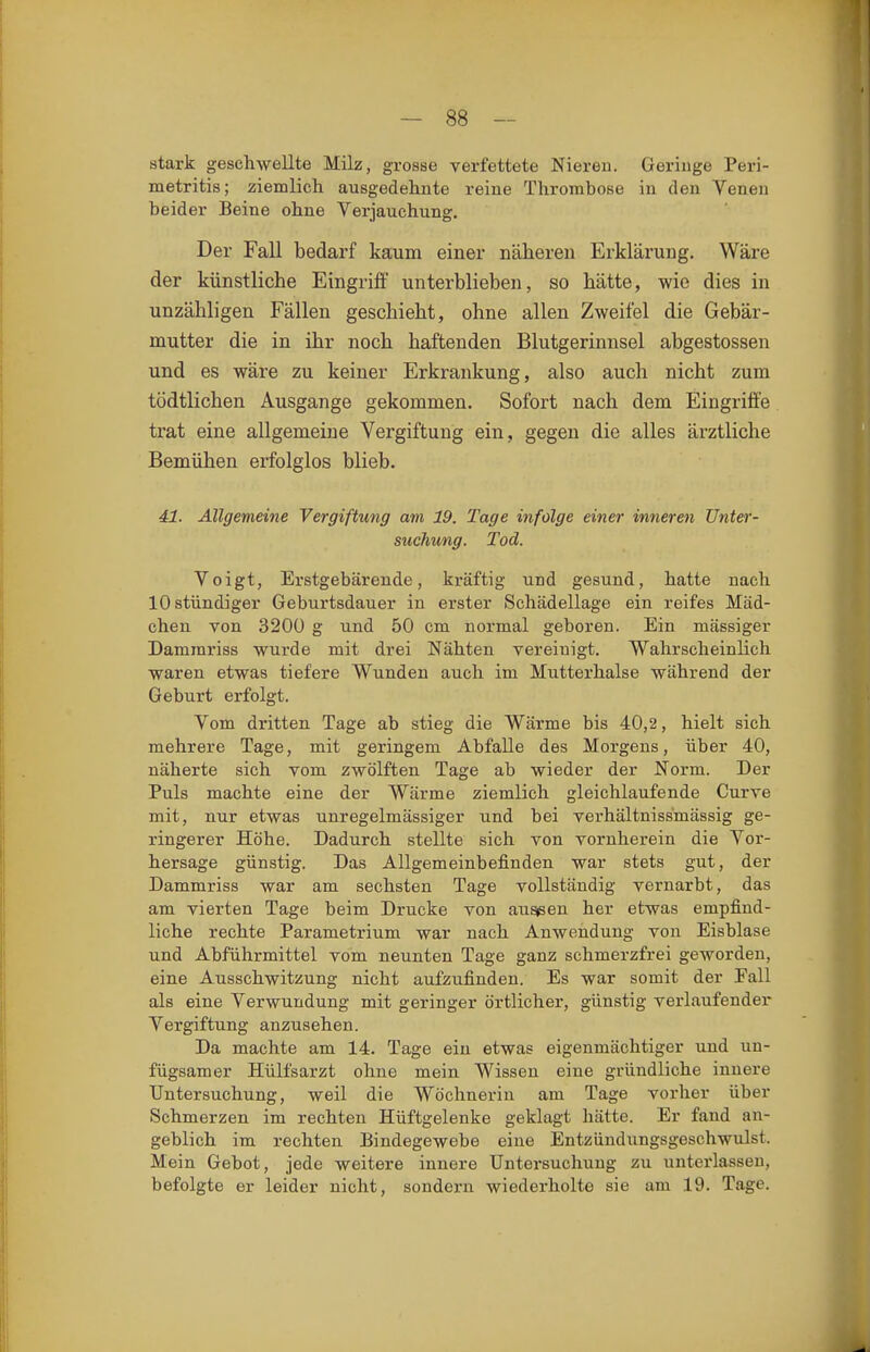 stark geschwellte Milz, grosse verfettete Nieren. Geringe Peri- metritis; ziemlich ausgedehnte reine Thrombose in den Venen beider Beine ohne Verjauchung. Der Fall bedarf kaum einer näheren Erklärung. Wäre der künstliche Eingriff unterblieben, so hätte, wie dies in unzähligen Fällen geschieht, ohne allen Zweifel die Gebär- mutter die in ihr noch haftenden Blutgerinnsel abgestossen und es wäre zu keiner Erkrankung, also auch nicht zum tödtlichen Ausgange gekommen. Sofort nach dem Eingriffe trat eine allgemeine Vergiftung ein, gegen die alles ärztliche Bemühen erfolglos blieb. 41. Allgemeine Vergiftung am 19. Tage infolge einer inneren Unter- suchung. Tod. Voigt, Erstgebärende, kräftig und gesund, hatte nach 10 stündiger Geburtsdauer in erster Schädellage ein reifes Mäd- chen von 320Ü g und 50 cm normal geboren. Ein mässiger Dammriss wurde mit drei Nähten vereinigt. Wahrscheinlich waren etwas tiefere Wunden auch im Mutterhalse während der Geburt erfolgt. Vom dritten Tage ab stieg die Wärme bis 40,2, hielt sich mehrere Tage, mit geringem Abfalle des Morgens, über 40, näherte sich vom zwölften Tage ab wieder der Norm. Der Puls machte eine der Wärme ziemlich gleichlaufende Curve mit, nur etwas unregelmässiger und bei verhältnissmässig ge- ringerer Höhe. Dadurch stellte sich von vornherein die Vor- hersage günstig. Das Allgemeinbefinden war stets gut, der Dammriss war am sechsten Tage vollständig vernarbt, das am vierten Tage beim Drucke von au^en her etwas empfind- liche rechte Parametrium war nach Anwendung von Eisblase und Abführmittel vom neunten Tage ganz schmerzfrei geworden, eine Ausschwitzung nicht aufzufinden. Es war somit der Fall als eine Verwundung mit geringer örtlicher, günstig verlaufender Vergiftung anzusehen. Da machte am 14. Tage ein etwas eigenmächtiger und un- fügsaraer Hülfsarzt ohne mein Wissen eine gründliche innere Untersuchung, weil die Wöchnerin am Tage vorher über Schmerzen im rechten Hüftgelenke geklagt hätte. Er fand an- geblich im rechten Bindegewebe eine Entzüudungsgeschwulst. Mein Gebot, jede weitere innere Untersuchung zu unterlassen, befolgte er leider nicht, sondern wiederholte sie am 19. Tage.