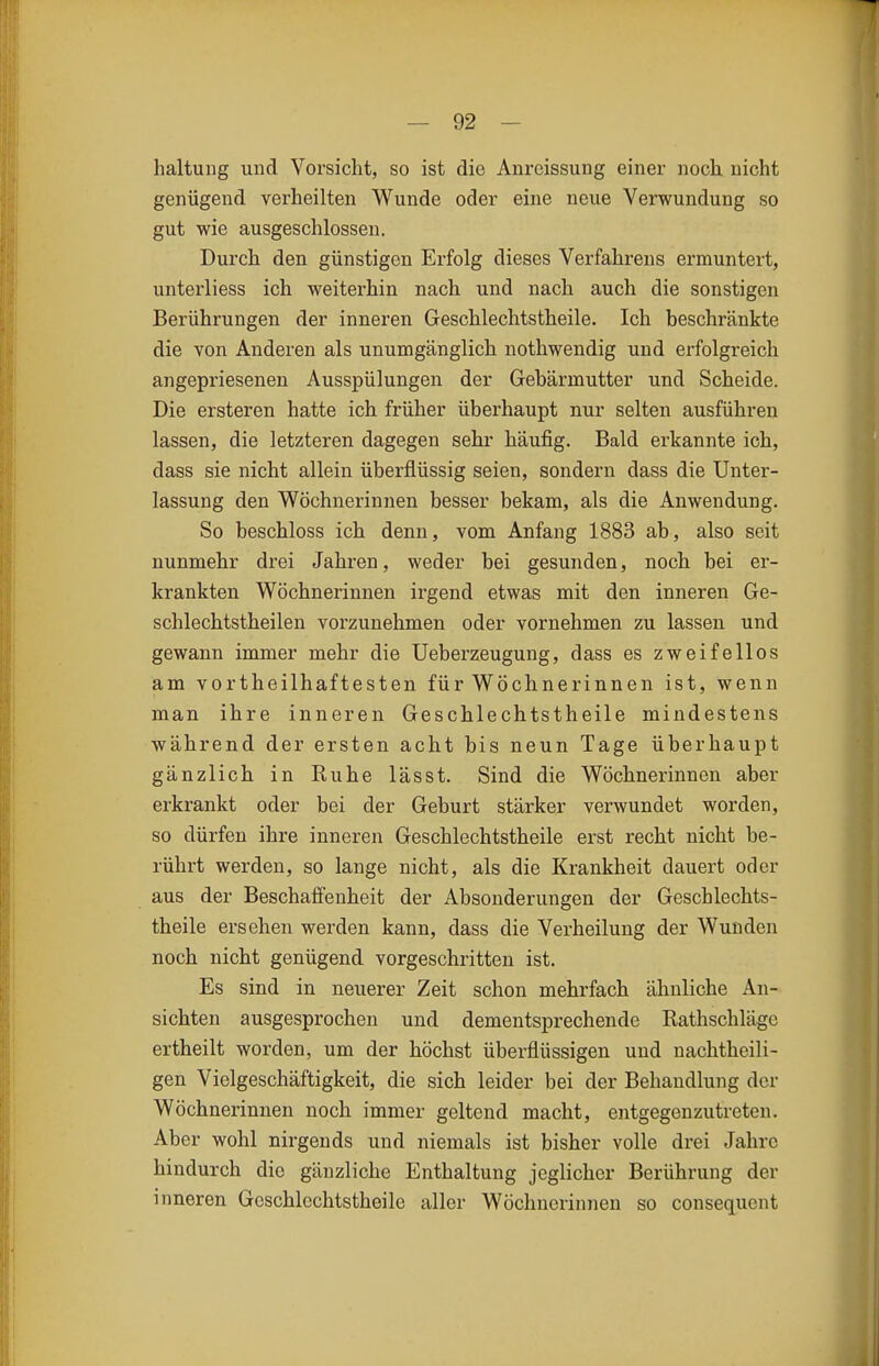 haltung und Vorsicht, so ist die Anrcissung einer noch nicht genügend verheilten Wunde oder eine neue Verwundung so gut wie ausgeschlossen. Durch den günstigen Erfolg dieses Verfahrens ermuntert, unterliess ich weiterhin nach und nach auch die sonstigen Berührungen der inneren Geschlechtstheile. Ich beschränkte die von Anderen als unumgänglich nothwendig und erfolgreich angepriesenen Ausspülungen der Gebärmutter und Scheide. Die ersteren hatte ich früher überhaupt nur selten ausführen lassen, die letzteren dagegen sehr häufig. Bald erkannte ich, dass sie nicht allein überflüssig seien, sondern dass die Unter- lassung den Wöchnerinnen besser bekam, als die Anwendung. So beschloss ich denn, vom Anfang 1883 ab, also seit nunmehr drei Jahren, weder bei gesunden, noch bei er- krankten Wöchnerinnen irgend etwas mit den inneren Ge- schlechtstheilen vorzunehmen oder vornehmen zu lassen und gewann immer mehr die Ueberzeugung, dass es zweifellos am vortheilhaftesten für Wöchnerinnen ist, wenn man ihre inneren Geschlechtstheile mindestens während der ersten acht bis neun Tage überhaupt gänzlich in Ruhe lässt. Sind die Wöchnerinnen aber erkrankt oder bei der Geburt stärker verwundet worden, so dürfen ihre inneren Geschlechtstheile erst recht nicht be- rührt werden, so lange nicht, als die Krankheit dauert oder aus der Beschaffenheit der Absonderungen der Geschlechts- theile ersehen werden kann, dass die Verheilung der Wunden noch nicht genügend vorgeschritten ist. Es sind in neuerer Zeit schon mehrfach ähnliche An- sichten ausgesprochen und dementsprechende Rathschläge ertheilt worden, um der höchst überflüssigen und nachtheili- gen Vielgeschäftigkeit, die sich leider bei der Behandlung der Wöchnerinnen noch immer geltend macht, entgegenzutreten. Aber wohl nirgends und niemals ist bisher volle drei Jahre hindurch die gänzliche Enthaltung jeglicher Berührung der inneren Geschlechtstheile aller Wöchnerinnen so consequent