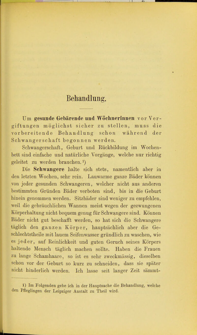 Behandlung, Um gesunde Gebärende und Wöchnerinnen vor Ver- giftungen möglichst sicher zu stellen, muss die vorbereitende Behandlung schon während der Schwangerschaft begonnen werden, Schwangerschaft, Geburt und Rückbildung im Wochen- bett sind einfache und natürliche Vorgänge, welche nur richtig geleitet zu werden brauchen.^) Die Schwangere halte sich stets, namentlich aber in den letzten Wochen, sehr rein. Lauwarme ganze Bäder können von jeder gesunden Schwangeren, welcher nicht aus anderen bestimmten Gründen Bäder verboten sind, bis in die Geburt hinein genommen werden. Sitzbäder sind weniger zu empfehlen, weil die gebräuchlichen Wannen meist wegen der gezwungenen Körperhaltung nicht bequem genug für Schwangere sind. Können Bäder nicht gut beschafft werden, so hat sich die Schwangere täglich den ganzen Körper, hauptsächlich aber die Ge- schlechtstheile mit lauem Seifenwasser gründlich zu waschen, wie es jeder, auf Reinlichkeit und guten Geruch seines Körpers haltende Mensch täglich machen sollte. Haben die Frauen zu lange Schamhaare, so ist es sehr zweckmässig, dieselben schon vor der Geburt so kurz zu schneiden, dass sie später nicht hinderlich werden. Ich lasse seit langer Zeit sämmt- 1) Im Folgenden gebe ich in der Hauptsache die Behandlung, welche den Pfleglingen der Leipziger Anstalt zu Theil wird.