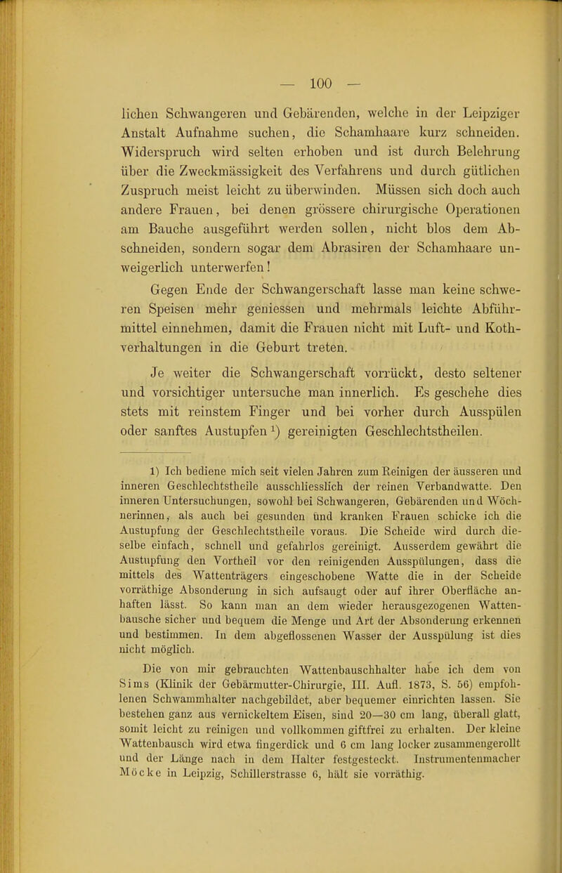 liehen Schwangeren und Gebärenden, welche in der Leipziger Anstalt Aufnahme suchen, die Scharohaare kurz schneiden. Widerspruch wird selten erhoben und ist durch Belehrung über die Zweckmässigkeit des Verfahrens und durch gütlichen Zuspruch meist leicht zu überwinden. Müssen sich doch auch andere Frauen, bei denen grössere chirurgische Operationen am Bauche ausgeführt werden sollen, nicht blos dem Ab- schneiden, sondern sogar dem Abrasiren der Schamhaare un- weigerlich unterwerfen! Gegen Ende der Schwangerschaft lasse man keine schwe- ren Speisen mehr geniessen und mehrmals leichte Abführ- mittel einnehmen, damit die Frauen nicht mit Luft- und Koth- verhaltungen in die Geburt treten. Je weiter die Schwangerschaft vorrückt, desto seltener und vorsichtiger untersuche man innerlich. Es geschehe dies stets mit reinstem Finger und bei vorher durch Ausspülen oder sanftes Austupfen ^) gereinigten Geschlechtstheilen. 1) Ich bediene mich seit vielen Jahren zum Reinigen der äusseren und inneren Geschlechtstheile ausschliesslich der reinen Verbandwatte. Den inneren Untersuchungen, sowohl bei Schwangeren, Gebärenden und Wöch- nerinnen, als auch bei gesunden ünd kranken Frauen schicke ich die Austupfung der Geschlechtstheile voraus. Die Scheide wird durch die- selbe einfach, schnell und gefahrlos gereinigt. Ausserdem gewährt die Austupfung den Vortheil vor den reinigenden Ausspülungen, dass die mittels des Wattenträgers eingeschobene Watte die in der Scheide vorräthige Absonderung in sich aufsaugt oder auf ihrer Oberfläche an- haften lässt. So kann man an dem wieder herausgezogenen Watten- bausche sicher und bequem die Menge und Art der Absonderung erkennen und bestimmen. In dem abgeflossenen Wasser der Ausspülung ist dies nicht möglich. Die von mir gebrauchten Wattenbauschhalter habe ich dem von Sims (Klinik der Gebärmutter-Chirurgie, III. Aufl. 1873, S. 56) empfoh- lenen Schwammhalter nachgebildet, aber bequemer einrichten lassen. Sie bestehen ganz aus vernickeltem Eisen, sind 20—30 cm lang, überall glatt, somit leicht zu reinigen und vollkommen giftfrei zu erhalten. Der kleine Wattenbausch wird etwa fingerdick und 6 cm lang locker zusammengerollt und der Länge nach in dem Halter lestgestcckt. Instrumentenmacher Möcke in Leipzig, Schilierstrassc 6, hält sie vorräthig.