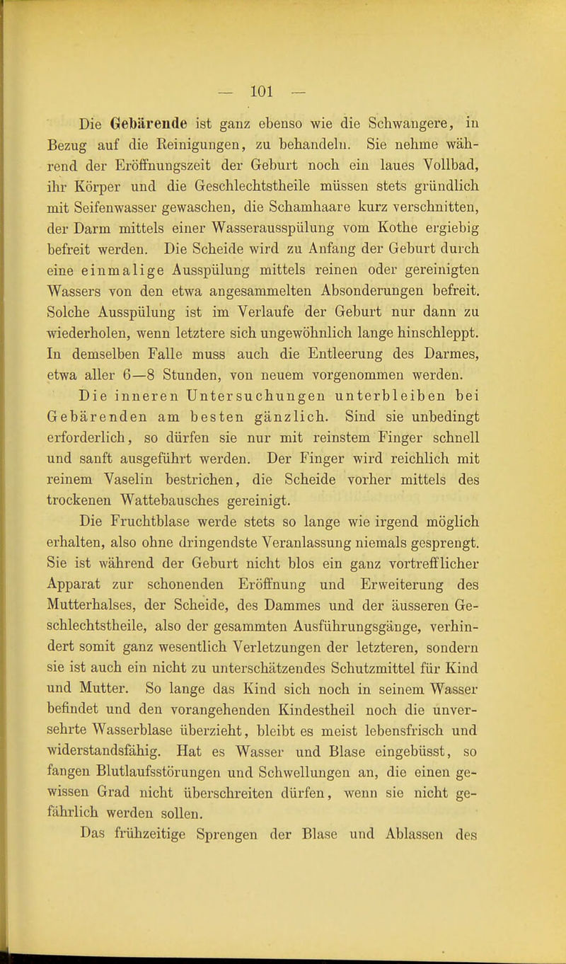 Die Gebärende ist ganz ebenso wie die Schwangere, in Bezug auf die Reinigungen, zu behandeln. Sie nehme wäh- rend der Eröifnungszeit der Geburt noch ein laues Vollbad, ihr Körper und die Geschlechtstheile müssen stets gründlich mit Seifenwasser gewaschen, die Schamhaare kurz verschnitten, der Darm mittels einer Wasserausspülung vom Kothe ergiebig befreit werden. Die Scheide wird zu Anfang der Geburt durch eine einmalige Ausspülung mittels reinen oder gereinigten Wassers von den etwa angesammelten Absonderungen befreit. Solche Ausspülung ist im Verlaufe der Geburt nur dann zu wiederholen, wenn letztere sich ungewöhnlich lange hinschleppt. In demselben Falle muss auch die Entleerung des Darmes, etwa aller 6—8 Stunden, von neuem vorgenommen werden. Die inneren Untersuchungen unterbleiben bei Gebärenden am besten gänzlich. Sind sie unbedingt erforderlich, so dürfen sie nur mit reinstem Finger schnell und sanft ausgeführt werden. Der Finger wird reichlich mit reinem Vaselin bestrichen, die Scheide vorher mittels des trockenen Wattebausches gereinigt. Die Fruchtblase werde stets so lange wie irgend möglich erhalten, also ohne dringendste Veranlassung niemals gesprengt. Sie ist während der Geburt nicht blos ein ganz vortrefflicher Apparat zur schonenden Eröffnung und Erweiterung des Mutterhalses, der Scheide, des Dammes und der äusseren Ge- schlechtstheile, also der gesammten Ausführungsgänge, verhin- dert somit ganz wesentlich Verletzungen der letzteren, sondern sie ist auch ein nicht zu unterschätzendes Schutzmittel für Kind und Mutter. So lange das Kind sich noch in seinem Wasser befindet und den vorangehenden Kindestheil noch die unver- sehrte Wasserblase überzieht, bleibt es meist lebensfrisch und widerstandsfähig. Hat es Wasser und Blase eingebüsst, so fangen Blutlaufsstörungen und Schwellungen an, die einen ge- wissen Grad nicht überschreiten dürfen, wenn sie nicht ge- fährlich werden sollen. Das frühzeitige Sprengen der Blase und Ablassen des
