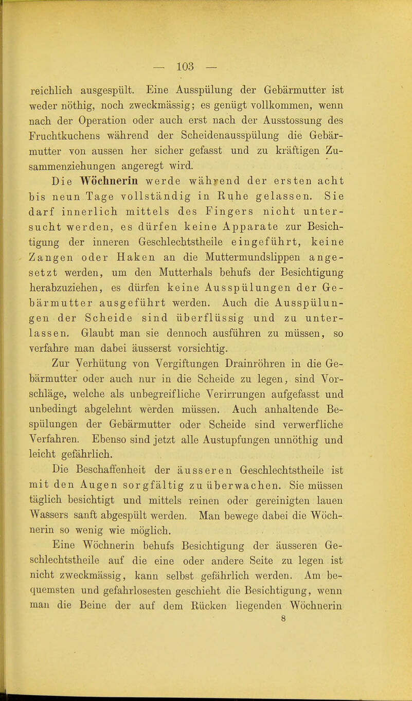 reichlich ausgespült. Eine Ausspülung der Gehärmutter ist weder nöthig, noch zweckmässig; es genügt vollkommen, wenn nach der Operation oder auch erst nach der Ausstossung des Fruchtkuchens während der Scheidenausspülung die Gebär- mutter von aussen her sicher gefasst und zu kräftigen Zu- sammenziehungen angeregt wird. Die Wöchnerin werde wählend der ersten acht bis neun Tage vollständig in Ruhe gelassen. Sie darf innerlich mittels des Fingers nicht unter- sucht werden, es dürfen keine Apparate zur Besich- tigung der inneren Geschlechtstheile eingeführt, keine Zangen oder Haken an die Muttermundslippen ange- setzt werden, um den Mutterhals behufs der Besichtigung herabzuziehen, es dürfen keine Ausspülungen der Ge- bärmutter ausgeführt werden. Auch die Ausspülun- gen der Scheide sind überflüssig und zu unter- lassen. Glaubt man sie dennoch ausführen zu müssen, so verfahre man dabei äusserst vorsichtig. Zur Verhütung von Vergiftungen Drainröhren in die Ge- bärmutter oder auch nur in die Scheide zu legen, sind Vor- schläge, welche als unbegreifliche Verirrungen aufgefasst und unbedingt abgelehnt werden müssen. Auch anhaltende Be- spülungen der Gebärmutter oder Scheide sind verwerfliche Verfahren. Ebenso sind jetzt alle Austupfungen unnöthig und leicht gefährlich. Die Beschaffenheit der äusseren Geschlechtstheile ist mit den Augen sorgfältig zu überwachen. Sie müssen täglich besichtigt und mittels reinen oder gereinigten lauen Wassers sanft abgespült werden. Man bewege dabei die Wöch- nerin so wenig wie möglich. Eine Wöchnerin behufs Besichtigung der äusseren Ge- schlechtstheile auf die eine oder andere Seite zu legen ist nicht zweckmässig, kann selbst gefährlich werden. Am be- quemsten und gefahrlosesten geschieht die Besichtigung, wenn man die Beine der auf dem Rücken liegenden Wöchnerin 8