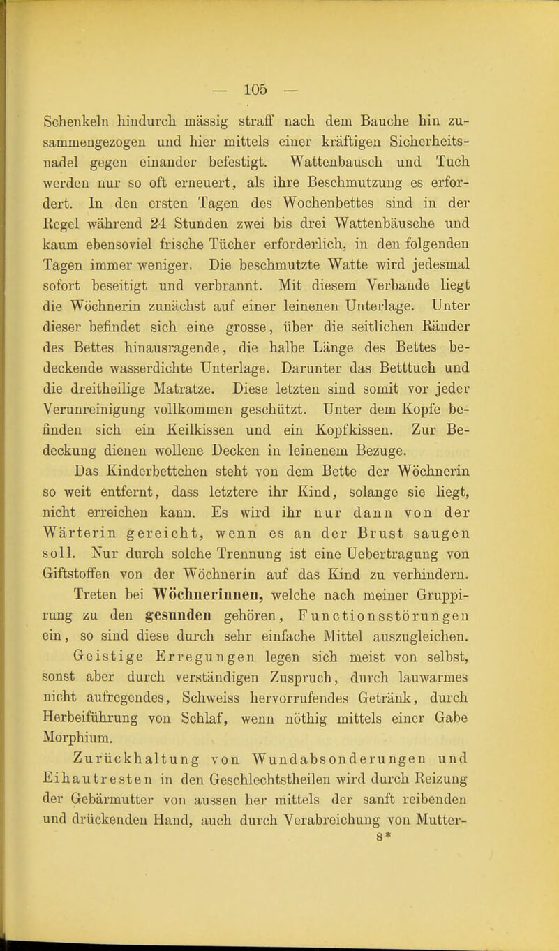 Schenkeln hindurcli massig straff nach dem Bauche hin zu- sammengezogen und hier mittels einer kräftigen Sichex'heits- nadel gegen einander befestigt. Wattenbausch und Tuch werden nur so oft erneuert, als ihre Beschmutzung es erfor- dert. In den ersten Tagen des Wochenbettes sind in der Regel während 24 Stunden zwei bis drei Wattenbäusche und kaum ebensoviel frische Tücher erforderlich, in den folgenden Tagen immer weniger, Die beschmutzte Watte wird jedesmal sofort beseitigt und verbrannt. Mit diesem Verbände liegt die Wöchnerin zunächst auf einer leinenen Unterlage. Unter dieser befindet sich eine grosse, über die seitlichen Ränder des Bettes hinausragende, die halbe Länge des Bettes be- deckende wasserdichte Unterlage. Darunter das Betttuch und die dreitheilige Matratze. Diese letzten sind somit vor jeder Verunreinigung vollkommen geschützt. Unter dem Kopfe be- finden sich ein Keilkissen und ein Kopfkissen. Zur Be- deckung dienen wollene Decken in leinenem Bezüge. Das Kinderbettchen steht von dem Bette der Wöchnerin so weit entfernt, dass letztere ihr Kind, solange sie liegt, nicht erreichen kann. Es wird ihr nur dann von der Wärterin gereicht, wenn es an der Brust saugen soll. Nur durch solche Trennung ist eine Uebertragung von Giftstoffen von der Wöchnerin auf das Kind zu verhindern. Treten bei Woclinerinnen, welche nach meiner Gruppi- rung zu den gesunden gehören, Functionsstörungeu ein, so sind diese durch sehr einfache Mittel auszugleichen. Geistige Erregungen legen sich meist von selbst, sonst aber durch verständigen Zuspruch, durch lauwarmes nicht aufregendes, Schweiss hervorrufendes Getränk, durch Herbeiführung von Schlaf, wenn nöthig mittels einer Gabe Morphium. Zurückhaltung von Wuudabsonderungen und Eihautresten in den Geschlechtstheilen wird durch Reizung der Gebärmutter von aussen her mittels der sanft reibenden und drückenden Hand, auch durch Verabreichung von Mutter- 8*