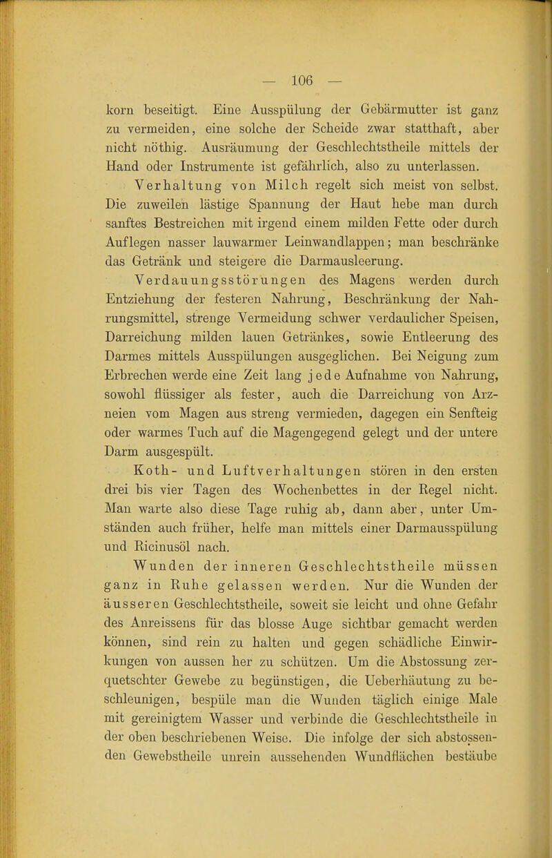 korn beseitigt. Eine Ausspülung der Gebärmutter ist ganz zu vermeiden, eine solche der Scheide zwar statthaft, aber nicht nöthig. Ausräumung der Geschlechtstheile mittels der Hand oder Instrumente ist gefährlich, also zu unterlassen. Verhaltung von Milch regelt sich meist von selbst. Die zuweilen lästige Spannung der Haut hebe man durch sanftes Bestreichen mit irgend einem milden Fette oder durch Auflegen nasser lauwarmer Leinwandlappen; man beschränke das Getränk und steigere die Darmausleerung. Verdauungsstörungen des Magens werden durch Entziehung der festeren Nahrung, Beschränkung der Nah- rungsmittel, strenge Vermeidung schwer verdaulicher Speisen, Darreichung milden lauen Getränkes, sowie Entleerung des Darmes mittels Ausspülungen ausgeglichen. Bei Neigung zum Erbrechen werde eine Zeit lang jede Aufnahme von Nahrung, sowohl flüssiger als fester, auch die Darreichung von Arz- neien vom Magen aus streng vermieden, dagegen ein Senfteig oder warmes Tuch auf die Magengegend gelegt und der untere Darm ausgespült. Koth- und Luftverhaltungen stören in den ersten drei bis vier Tagen des Wochenbettes in der Regel nicht. Man warte also diese Tage ruhig ab, dann aber, unter Um- ständen auch früher, helfe man mittels einer Darmausspülung und Ricinusöl nach. Wunden der inneren Geschlechtstheile müssen ganz in Ruhe gelassen werden. Nur die Wunden der äusseren Geschlechtstheile, soweit sie leicht und ohne Gefahr des Anreissens für das blosse Auge sichtbar gemacht werden können, sind rein zu halten und gegen schädliche Einwir- kungen von aussen her zu schützen. Um die Abstossung zer- quetschter Gewebe zu begünstigen, die Ueberhäutung zu be- schleunigen, bespüle man die Wunden täglich einige Male mit gereinigtem Wasser und verbinde die Geschlechtstheile in der oben beschriebenen Weise. Die infolge der sich abstossen- den Gewebstheilo unrein aussehenden Wundflächen bestäube