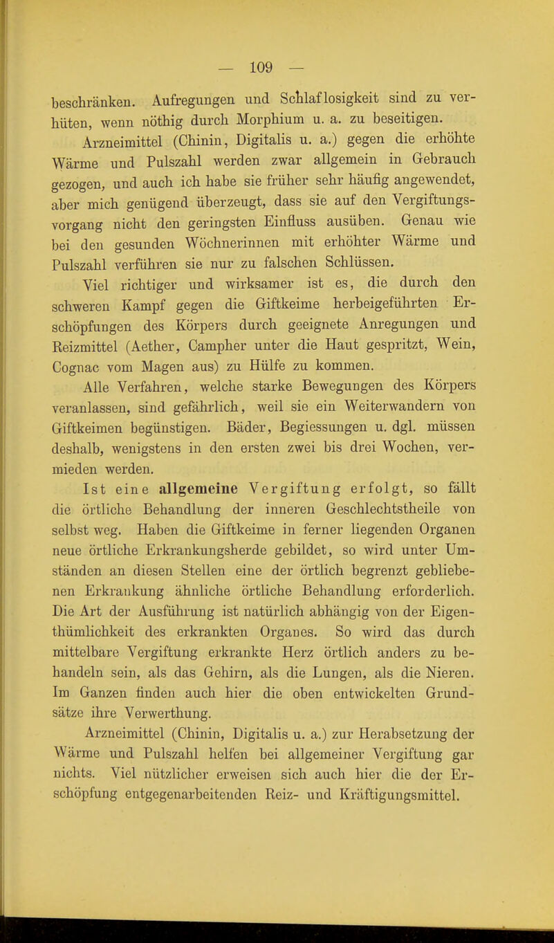 beschränken. Aufregungen und Schlaflosigkeit sind zu ver- hüten, wenn nöthig durch Morphium u. a. zu beseitigen. Arzneimittel (Chinin, Digitalis u. a.) gegen die erhöhte Wärme und Pulszahl werden zwar allgemein in Gebrauch gezogen, und auch ich habe sie früher sehr häufig angewendet, aber mich genügend überzeugt, dass sie auf den Vergiftungs- vorgang nicht den geringsten Einfluss ausüben. Genau wie bei den gesunden Wöchnerinnen mit erhöhter Wärme und Pulszahl verführen sie nur zu falschen Schlüssen. Viel richtiger und wirksamer ist es, die durch den schweren Kampf gegen die Giftkeime herbeigeführten Er- schöpfungen des Körpers durch geeignete Anregungen und Reizmittel (Aether, Campher unter die Haut gespritzt, Wein, Cognac vom Magen aus) zu Hülfe zu kommen. Alle Verfahren, welche starke Bewegungen des Körpers veranlassen, sind gefährlich, weil sie ein Weiterwandern von Giftkeimen begünstigen. Bäder, Begiessungen u. dgl. müssen deshalb, wenigstens in den ersten zwei bis drei Wochen, ver- mieden werden. Ist eine allgemeine Vergiftung erfolgt, so fällt die örtliche Behandlung der inneren Geschlechtstheile von selbst weg. Haben die Giftkeime in ferner liegenden Organen neue örtliche Erkrankungsherde gebildet, so wird unter Um- ständen an diesen Stellen eine der örtlich begrenzt gebliebe- nen Erkrankung ähnliche örtliche Behandlung erforderlich. Die Art der Ausführung ist natürlich abhängig von der Eigen- thümlichkeit des erkrankten Organ es. So wird das durch mittelbare Vergiftung erkrankte Herz örtlich anders zu be- handeln sein, als das Gehirn, als die Lungen, als die Nieren. Im Ganzen finden auch hier die oben entwickelten Grund- sätze ihre Verwerthung. Arzneimittel (Chinin, Digitalis u. a.) zur Herabsetzung der Wärme und Pulszahl helfen bei allgemeiner Vergiftung gar nichts. Viel nützlicher erweisen sich auch hier die der Er- schöpfung entgegenarbeitenden Reiz- und Kräftigungsmittel.