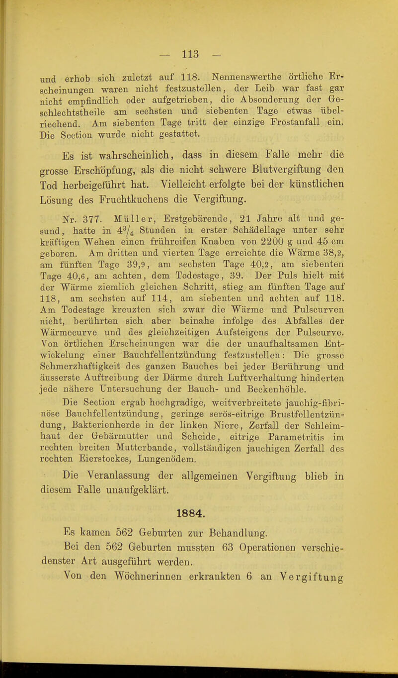 und erhob sich zuletzt auf 118. Nennens-werthe örtliche Er- scheinungen waren nicht festzustellen, der Leib war fast gar nicht empfindlich oder aufgetrieben, die Absonderung der Ge- schlechtstheile am sechsten und siebenten Tage etwas übel- riechend. Am siebenten Tage tritt der einzige Prostanfall ein. Die Section wurde nicht gestattet. Es ist wahrscheinlich, dass in diesem Falle mehr die grosse Erschöpfung, als die nicht schwere Blutvergiftung den Tod herbeigeführt hat. Vielleicht erfolgte bei der künstlichen Lösung des Fruchtkuchens die Vergiftung. Nr. 377. Müller, Erstgebärende, 21 Jahre alt und ge- sund, hatte in 4^/4 Stunden in erster Schädellage unter sehr kräftigen Wehen einen frühreifen Knaben von 2200 g und 45 cm geboren. Am dritten und vierten Tage erreichte die Wärme 38,2, am fünften Tage 39,9, am sechsten Tage 40,2, am siebenten Tage 40,6, am achten, dem Todestage, 39. Der Puls hielt mit der Wärme ziemlich gleichen Schritt, stieg am fünften Tage auf 118, am sechsten auf 114, am siebenten und achten auf 118. Am Todestage kreuzten sich zwar die Wärme und Pulscurven nicht, berührten sich aber beinahe infolge des Abfalles der Wärmecurve und des gleichzeitigen Aufsteigens der Pulscurve. Von örtlichen Erscheinungen war die der unaufhaltsamen Ent- wiokelung einer Bauchfellentzündung festzustellen: Die grosse Schmerzhaft!gkeit des ganzen Bauches bei jeder Berührung und äusserste Auftreibung der Därme durch Luftverhaltung hinderten jede nähere Untersuchung der Bauch- und Beckenhöhle. Die Section ergab hochgradige, weitverbreitete jauchig-fibri- nöse Bauchfellentzündung, geringe serös-eitrige Brustfellentzün- dung, Bakterienherde in der linken Niere, Zerfall der Schleim- haut der Gebärmutter und Scheide, eitrige Parametritis im rechten breiten Mutterbande, vollständigen jauchigen Zerfall des rechten Eierstockes, Lungenödem. Die Veranlassung der allgemeinen Vergiftung blieb in diesem Falle unaufgeklärt. 1884. Es kamen 562 Geburten zur Behandlung. Bei den 562 Geburten mussten 63 Operationen verschie- denster Art ausgeführt werden. Von den Wöchnerinnen erkrankten 6 an Vergiftung